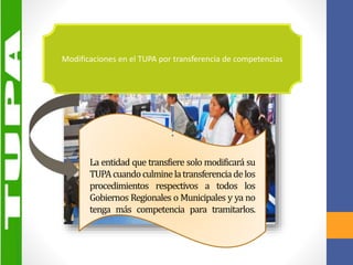 :
La entidad que transfiere solo modificará su
TUPAcuandoculminelatransferenciadelos
procedimientos respectivos a todos los
Gobiernos Regionales o Municipales y ya no
tenga más competencia para tramitarlos.
Modificaciones en el TUPA por transferencia de competencias
 