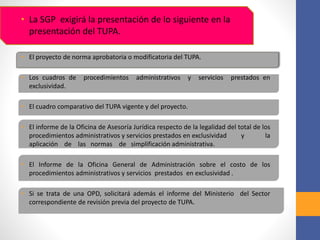 • La SGP exigirá la presentación de lo siguiente en la
presentación del TUPA.
• El proyecto de norma aprobatoria o modificatoria del TUPA.
• Los cuadros de procedimientos administrativos y servicios prestados en
exclusividad.
• El cuadro comparativo del TUPA vigente y del proyecto.
• El informe de la Oficina de Asesoría Jurídica respecto de la legalidad del total de los
procedimientos administrativos y servicios prestados en exclusividad y la
aplicación de las normas de simplificación administrativa.
• El Informe de la Oficina General de Administración sobre el costo de los
procedimientos administrativos y servicios prestados en exclusividad .
• Si se trata de una OPD, solicitará además el informe del Ministerio del Sector
correspondiente de revisión previa del proyecto de TUPA.
 