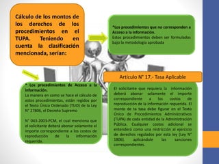 Cálculo de los montos de
los derechos de los
procedimientos en el
TUPA. Teniendo en
cuenta la clasificación
mencionada, serían:
* Los procedimientos de Acceso a la
información.
La manera en como se hace el cálculo de
estos procedimientos, están regidos por
el Texto Único Ordenado (TUO) de la Ley
N° 27806, el Decreto Supremo
N° 043-2003-PCM, el cual menciona que
el solicitante deberá abonar solamente el
importe correspondiente a los costos de
reproducción de la información
requerida.
El solicitante que requiera la información
deberá abonar solamente el importe
correspondiente a los costos de
reproducción de la información requerida. El
monto de ta tasa debe figurar en el Texto
Único de Procedimientos Administrativos
(TUPA) de cada entidad de la Administración
Pública. Cualquier costos adicional se
entenderá como una restricción al ejercicio
de derechos regulados por esta ley (Ley N°
1806). aplicándole las sanciones
correspondientes.
Artículo N° 17.- Tasa Aplicable
*Los procedimientos que no corresponden a
Acceso a la información.
Estos procedimientos deben ser formulados
bajo la metodología aprobada
 