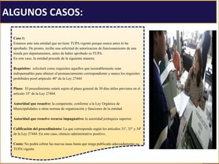 ALGUNOS CASOS:
Caso 1:
Estamos ante una entidad que no tiene TUPA vigente porque nunca antes lo ha
aprobado. De pronto, recibe una solicitud de autorizacion de funcionamiento de una
tienda por departamentos, antes de haber aprobado su TUPA.
En este caso, la entidad procede de la siguiente manera:
Requisitos: solicitará como requisitos aquellos que razonablemente sean
indispensables para obtener el pronunciamiento correspondiente y nunca los requisites
prohibidos porel artpiculo 40° de la Ley 27444
Plazo: El procedimiento estará sujeto al plazo general de 30 días útiles previstos en el
artículo 35° de la Ley 27444.
Autoridad que resuelve: la competente, conforme a la Ley Orgánica de
Municipalidades u otras normas de organización y funciones de la entidad.
Autoridad que resuelve recurso impugnativo: la autoridad jerárquica superior.
Calificación del procedimiento: La que corresponda según los artículos 31°, 33° y 34°
de la Ley 27444. En este caso, silencio administrative positivo.
Costo: No podrá cobrar las nuevas tasas hasta que tenga publicado adecuadamente su
TUPA vigente.
 