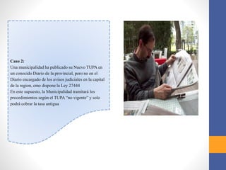 Caso 2:
Una municipalidad ha publicado su Nuevo TUPA en
un conocido Diario de la provincial, pero no en el
Diario encargado de los avisos judiciales en la capital
de la region, cmo dispone la Ley 27444
En este supuesto, la Municipalidad tramitará los
procedimientos según el TUPA “no vigente” y solo
podrá cobrar la tasa antigua
 