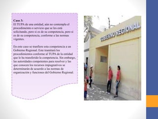 Caso 3:
El TUPA de una entidad, aún no contempla el
procedimeinto o servicio que se les está
solicitando, pero si es de su competencia, pero si
es de su competencia, conforme a las normas
vigentes.
En este caso se tranfiere esta competencia a un
Gobierno Regional. Este tramitará los
procedimientos conforme al TUPA de la entidad
que le ha transferido la competencia. Sin embargo,
las autoridades competentes para resolver y las
que conocen los recursos impugnativos se
determinarán de acuerdo a las normas de
organización y funciones del Gobierno Regional.
 