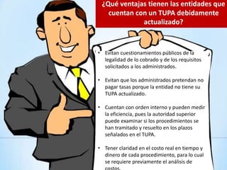 • Evitan cuestionamientos públicos de la
legalidad de lo cobrado y de los requisitos
solicitados a los administrados.
• Evitan que los administrados pretendan no
pagar tasas porque la entidad no tiene su
TUPA actualizado.
• Cuentan con orden interno y pueden medir
la eficiencia, pues la autoridad superior
puede examinar si los procedimientos se
han tramitado y resuelto en los plazos
señalados en el TUPA.
• Tener claridad en el costo real en tiempo y
dinero de cada procedimiento, para lo cual
se requiere previamente el análisis de
¿Qué ventajas tienen las entidades que
cuentan con un TUPA debidamente
actualizado?
 