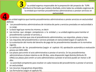 La unidad orgamca responsable de la preparación del proyecto de TUPA
distribuirá el formato que hubiere diseñado, entre todas las unidades orgánicas de
la entidad que tramitan procedimientos administrativos o prestan servicios en
exclusividad.
3
Cada unidad orgánica que tramite procedimientos administrativos o preste servicios en exclusividad
definirá:
 Los procedimientos administrativos de iniciativa de parte y servicios prestados en exclusividad a
su cargo.
 La base legal que norma los mismos, es decir:
 Las normas que otorgan competencia a la entidad y su unidad orgánica para tramitar el
procedimiento o prestar el servicio, y
 La norma o normas que crea el procedimiento administrativo, sus requisitos, plazos y tasas.
 Los requisitos del procedimiento o servicio prestado en exclusividad (según el capítulo III).
 La sustentación del monto del derecho de pago de los procedimientos basados en la normativa
vigente.
 La calificación de los procedimientos (según el capítulo III): aprobación automática o evaluación
previa con SAPo SAN.
 Los plazos para emitir el acto administrativo o prestar el servicio. En los procedimientos
administrativos el plazo máximo es de 30 días, salvo disposición legal distinta (Artículo 35
LPAG).Los plazos para emitir un acto administrativo o prestar el servicio puede ser menor a 30
días.
 La autoridad competente para resolver en cada instancia del procedimiento o prestar el servicio
en exclusividad.
 Los recursos impugnativos disponibles.
 Los formularios (según el capítulo IV).
4
 