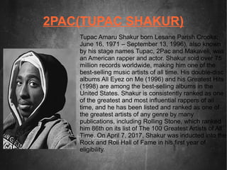 2PAC(TUPAC SHAKUR)
Tupac Amaru Shakur born Lesane Parish Crooks;
June 16, 1971 – September 13, 1996), also known
by his stage names Tupac, 2Pac and Makaveli, was
an American rapper and actor. Shakur sold over 75
million records worldwide, making him one of the
best-selling music artists of all time. His double-disc
albums All Eyez on Me (1996) and his Greatest Hits
(1998) are among the best-selling albums in the
United States. Shakur is consistently ranked as one
of the greatest and most influential rappers of all
time, and he has been listed and ranked as one of
the greatest artists of any genre by many
publications, including Rolling Stone, which ranked
him 86th on its list of The 100 Greatest Artists of All
Time. On April 7, 2017, Shakur was inducted into the
Rock and Roll Hall of Fame in his first year of
eligibility.
 