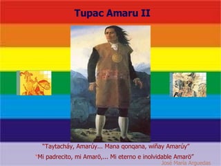                                  Tupac Amaru II “ Mi padrecito, mi Amarö,... Mi eterno e inolvidable Amarö”  “ Taytacháy, Amarúy... Mana qonqana, wiñay Amarúy”  José María Arguedas   