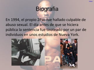 Biografia
En 1994, el propio 2Pac fue hallado culpable de
abuso sexual. El día antes de que se hiciera
pública la sentencia fue tiroteado por un par de
individuos en unos estudios de Nueva York.
Índice
 