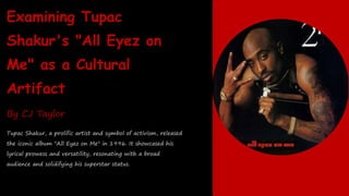 Examining Tupac
Shakur's "All Eyez on
Me" as a Cultural
Artifact
By CJ Taylor
Tupac Shakur, a prolific artist and symbol of activism, released
the iconic album "All Eyez on Me" in 1996. It showcased his
lyrical prowess and versatility, resonating with a broad
audience and solidifying his superstar status.
 
