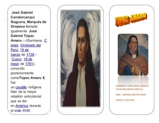 .
NOMBRES Y APELLIDOS: ADOLFO
CESAR BECORENA OROZCO
MISS : MIRIAM SANTIESTEBAN
GRADO Y SECCION
José Gabriel
Condorcanqui
Noguera, Marqués de
Oropesa llamado
igualmente José
Gabriel Túpac
Amaru1 2 3
(Surimana, C
anas, Virreinato del
Perú, 19 de
marzo de 1738 -
Cuzco, 18 de
mayo de 1781),
conocido
posteriormente
comoTúpac Amaru II,
fue
un caudillo indígena
líder de la mayor
rebelión anticolonial
que se dio
en América durante
el siglo XVIII.
 