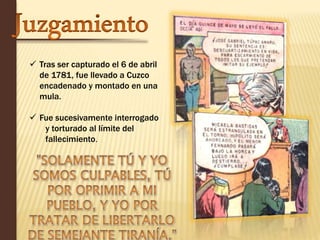  Tras ser capturado el 6 de abril 
de 1781, fue llevado a Cuzco 
encadenado y montado en una 
mula. 
 Fue sucesivamente interrogado 
y torturado al límite del 
fallecimiento. 
 
