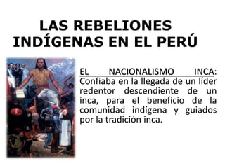 LAS REBELIONES
INDÍGENAS EN EL PERÚ
EL NACIONALISMO INCA:
Confiaba en la llegada de un líder
redentor descendiente de un
inca, para el beneficio de la
comunidad indígena y guiados
por la tradición inca.
 