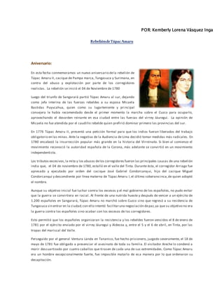 POR: Kemberly Lorena Vásquez Inga
RebelióndeTúpacAmaru
Aniversario:
En esta fecha conmemoramos un nuevo aniversario dela rebelión de
Túpac Amaru II, cacique de Pampa marca, Tungasuca y Surimana, en
contra del abuso y explotación por parte de los corregidores
realistas. La rebelión se inició el 04 de Noviembre de 1780
Luego del triunfo de Sangarará partió Túpac Amaru al sur, dejando
como jefa interina de las fuerzas rebeldes a su esposa Micaela
Bastidas Puyucahua, quien como su lugarteniente y pri ncipal
consejera le había recomendado desde el primer momento la marcha sobre el Cuzco para ocuparlo,
aprovechando el desorden reinante en esa ciudad entre las fuerzas del virrey Jáuregui. La opinión de
Micaela no fue atendida por el caudillo rebelde quien prefirió dominar primero las provincias del sur.
En 1776 Túpac Amaru II, presentó una petición formal para que los indios fueran liberados del trabajo
obligatorio en las minas. Ante la negativa de la Audiencia de Lima decidió tomar medidas más radicales. En
1780 encabezó la insurrección popular más grande en la historia del Virreinato. Si bien al comienzo el
movimiento reconoció la autoridad española de la Corona, más adelante se convirtió en un movimiento
independentista.
Los tributos excesivos,la mita y los abusos delos corregidores fueron las principales causas de una rebelión
india que, el 04 de noviembre de 1780, estalló en el valle del Tinta. Durante ésta, el corregidor Arriaga fue
apresado y ejecutado por orden del cacique José Gabriel Condorcanqui, hijo del cacique Miguel
Condorcanqui y descendiente por línea materna de Túpac Amaru I,el último soberano inca,de quien adoptó
el nombre.
Aunque su objetivo inicial fue luchar contra los excesos y el mal gobierno de los españoles, no pudo evitar
que la guerra se convirtiera en racial. Al frente de una nutrida hueste y después de vencer a un ejército de
1.200 españoles en Sangarará, Túpac Amaru no marchó sobre Cuzco sino que regresó a su residencia de
Tungasuca sin entrar en la ciudad;con ello intentó facilitaruna negociación depaz,ya que su objetivo no era
la guerra contra los españoles sino acabar con los excesos de los corregidores.
Esto permitió que los españoles organizaran la resistencia y los rebeldes fueron vencidos el 8 de enero de
1781 por el ejército enviado por el virrey Jáuregui y Aldecoa y, entre el 5 y el 6 de abril, en Tinta, por las
tropas del mariscal del Valle.
Perseguido por el general Ventura Landa en Tananico, fue hecho prisionero, juzgado severamente, el 18 de
mayo de 1781 fue obligado a presenciar el asesinato de toda su familia. El visitador Areche lo condenó a
morir descuartizado por cuatro caballos que tirasen de cada una de sus extremidades. Como Túpac Amaru
era un hombre excepcionalmente fuerte, fue imposible matarlo de esa manera por lo que ordenaron su
decapitación.
 