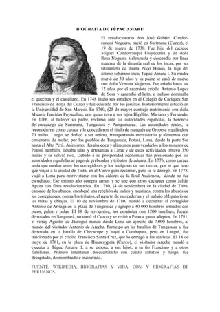 BIOGRAFIA DE TÚPAC AMARU
El revolucionario don José Gabriel Condor-
canqui Noguera, nació en Surimana (Cuzco), el
19 de marzo de 1738. Fue hijo del cacique
Miguel Condorcanqui Usquiconsa y de doña
Rosa Noguera Valenzuela y descendía por línea
materna de la dinastía real de los incas, por ser
tataranieto de Juana Pilco Huaco, la hija del
último soberano inca; Tupac Amaru I. Su madre
murió de 30 años y su padre se casó de nuevo
con doña Ventura Mojarras. Fue criado hasta los
12 años por el sacerdote criollo Antonio López
de Sosa y aprendió el latín, e incluso dominaba
el quechua y el castellano. En 1748 inició sus estudios en el Colegio de Caciques San
Francisco de Borja del Cuzco y fue educado por los jesuitas. Posteriormente estudió en
la Universidad de San Marcos. En 1760, (25 de mayo) contrajo matrimonio con doña
Micaela Bastidas Puyucahua, con quien tuvo a sus hijos Hipólito, Mariano y Fernando.
En 1766, al fallecer su padre, reclamó ante las autoridades españolas, la herencia
del curacazgo de Surimana, Tungasuca y Pampamarca. Las autoridades reales, le
reconocieron como curaca y le concedieron el título de marqués de Oropesa regalándole
70 mulas. Luego, se dedicó a ser arriero, transportando mercaderías y alimentos con
centenares de mular, por los pueblos de Tungasuca, Potosí, Lima, desde la parte Sur
hasta el Alto Perú. Asimismo, llevaba coca y alimentos para venderlos a los mineros de
Potosí, también, llevaba telas y artesanías a Lima y de estas actividades obtuvo 350
mulas y se volvió rico. Debido a su prosperidad económica fue presionado por las
autoridades españolas al pago de prebendas y tributos de aduana. En 1776, como curaca
tenía que mediar entre los corregidores y los indígenas de sus tierras, por lo que tuvo
que viajar a la ciudad de Tinta, en el Cuzco para reclamar, pero se le denegó. En 1778,
viajó a Lima para entrevistarse con los oidores de la Real Audiencia, donde no fue
escuchado. Ese mismo año compra armas y se une con otros caciques como Julián
Apaza con fines revolucionarios. En 1780, (4 de noviembre) en la ciudad de Tinta,
cansado de los abusos, encabezó una rebelión de indios y mestizos, contra los abusos de
los corregidores, contra los tributos, el reparto de mercaderías y el trabajo obligatorio en
las mitas y obrajes. El 10 de noviembre de 1780, mandó a decapitar al corregidor
Antonio de Arriaga en la plaza de Tungasuca y agrupó a 40 000 hombres armados con
picos, palos y palas. El 18 de noviembre, los españoles con 1200 hombres, fueron
derrotados en Sangarará, no tomó el Cuzco y se retiró a Puno a ganar adeptos. En 1781,
el virrey Agustín de Jáuregui mandó desde Lima un ejército de 7.000 hombres, al
mando del visitador Antonio de Areche. Participó en las batallas de Tungasuca y fue
derrotado en la batalla de Checacupe y huyó a Combapata, pero en Langui, fue
traicionado por el criollo Francisco Santa Cruz, que lo entregó a los realistas. El 18 de
mayo de 1781, en la plaza de Huancaypata (Cuzco), el visitador Areche mandó a
ejecutar a Túpac Amaru II, a su esposa, a sus hijos, a su tío Francisco y a otros
familiares. Primero intentaron descuartizarlo con cuatro caballos y luego, fue
decapitado, desmembrado e incinerado.
FUENTE, WIKIPEDIA, BIOGRAFIAS Y VIDA. COM Y BIOGRAFIAS DE
PERUANOS.
 