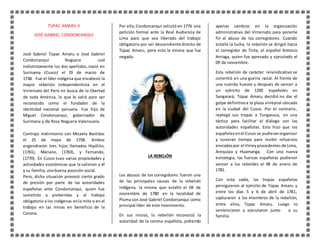 TUPAC AMARU II 
JOSÉ GABRIEL CONDORCANQUI 
José Gabriel Túpac Amaru o José Gabriel 
Condorcanqui Noguera -usó 
indistintamente los dos apellidos, nació en 
Surinama (Cusco) el 19 de marzo de 
1738. Fue el líder indígena que encabezó la 
mayor rebelión independentista en el 
Virreinato del Perú en busca de la libertad 
de toda América, lo que le valió para ser 
reconocido como el fundador de la 
identidad nacional peruana. Fue hijo de 
Miguel Condorcanqui, gobernador de 
Surimana y de Rosa Noguera Valenzuela. 
Contrajo matrimonio con Micaela Bastidas 
el 25 de mayo de 1758. Ambos 
engendraron tres hijos llamados Hipólito, 
(1761), Mariano, (1763), y Fernando, 
(1770). En Cusco tuvo varias propiedades y 
actividades económicas que le valieron a él 
y su familia, una buena posición social. 
Pero, dicha situación provocó cierto grado 
de presión por parte de las autoridades 
españolas ante Condorcanqui, quien fue 
sometido a prebendas y al trabajo 
obligatorio a los indígenas en la mita o en el 
trabajo en las minas en beneficio de la 
Corona. 
Por ello, Condorcanqui solicitó en 1776 una 
petición formal ante la Real Audiencia de 
Lima para que sea liberado del trabajo 
obligatorio por ser descendiente directo de 
Túpac Amaru, pero esta le misma que fue 
negada. 
LA REBELIÓN 
Los abusos de los corregidores fueron una 
de las principales causas de la rebelión 
indígena, la misma que estalló el 04 de 
noviembre de 1780 en la localidad de 
Pluma con José Gabriel Condorcanqui como 
principal líder de este movimiento. 
En sus inicios, la rebelión reconoció la 
autoridad de la corona española, pidiendo 
apenas cambios en la organización 
administrativa del Virreinato para ponerle 
fin al abuso de los corregidores. Cuando 
estalló la lucha, la rebelión se dirigió hacia 
el corregidor de Tinta, el español Antonio 
Arriaga, quien fue apresado y ejecutado el 
09 de noviembre. 
Esta rebelión de carácter reivindicativo se 
convirtió en una guerra racial. Al frente de 
una nutrida hueste y después de vencer a 
un ejército de 1200 españoles en 
Sangarará, Túpac Amaru decidió no dar el 
golpe definitivo a la plaza virreynal ubicada 
en la ciudad del Cusco. Por el contrario, 
replegó sus tropas a Tungasuca, en una 
táctica para facilitar el diálogo con las 
autoridades españolas. Esto hizo que los 
españoles en el Cusco se pudieran organizar 
y tuvieran tiempo para recibir refuerzos 
enviados por el Virrey procedentes de Lima, 
Arequipa y Huamanga. Con una nueva 
estrategia, las fuerzas españolas pudieron 
vencer a los rebeldes el 08 de enero de 
1781. 
Con esta caída, las tropas españolas 
persiguieron al ejército de Túpac Amaru y 
entre los días 5 y 6 de abril de 1781, 
capturaron a los miembros de la rebelión, 
entre ellos, Túpac Amaru. Luego lo 
sentenciaron y ejecutaron junto a su 
familia. 
 