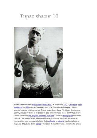 Tupac Amaru Shakur (East Harlem, Nueva York, 16 de junio de 1971 - Las Vegas; 13 de
septiembre de 1996) también conocido como 2Pac (o simplemente Tupac ), fue un
legendario rapero estadounidense. Shakur ha vendido más de 75 millones de discos en
EEUU y más de 80 millones de discos en todo el mundo hasta el año 2009,1
haciéndole
uno de los raperos con mayores ventas en el mundo. La revista Rolling Stone lo nombró
como el 1° en su lista de los Mejores raperos de Todos Los Tiempos.2 Sus letras se
centran sobre todo en crecer alrededor de la violencia, la pobreza, los abusos hacia la
mujer, las dificultades de los barrios y mensajes de igualdad racial.3
Inicialmente, Shakur
 