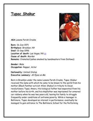 Tupac Shakur




AKA Lesane Parish Crooks

Born: 16-Jun-1971
Birthplace: Brooklyn, NY
Died: 13-Sep-1996
Location of death: Las Vegas, NV [1]
Cause of death: Murder
Remains: Cremated (ashes smoked by bandmasters from Outlawz)

Gender: Male
Occupation: Rapper, Actor

Nationality: United States
Executive summary: All Eyes on Me

Born in Brooklyn under the name Lesane Parish Crooks, Tupac Shakur
received the name with which he came to be known to the world from his
mother (Black Panther activist Afeni Shakur) in tribute to Incan
revolutionary Tupac Amaru. His biological father had separated from his
mother before his birth, and his stepfather was imprisoned for armored
car robbery when he was two years old, leaving his family to struggle
frequently under conditions of extreme poverty. While a teenager in
Baltimore, Tupac developed an interest in performance; eventually he
managed to gain entrance to The Baltimore School for the Performing
 