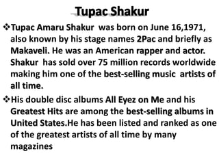 Tupac Amaru Shakur was born on June 16,1971,
also known by his stage names 2Pac and briefly as
Makaveli. He was an American rapper and actor.
Shakur has sold over 75 million records worldwide
making him one of the best-selling music artists of
all time.
His double disc albums All Eyez on Me and his
Greatest Hits are among the best-selling albums in
United States.He has been listed and ranked as one
of the greatest artists of all time by many
magazines
 