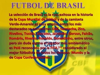 La selección de Brasil es la más exitosa en la historia de la  Copa Mundial de Fútbol  y de la camiseta Verde-Amarela es muy amplia, entre los más destacados se encuentran  Didí ,  Garrincha ,  Zico ,  Rivelino ,  Tostão ,  Sócrates ,  Jairzinho ,  Gerson ,  Falcão ,  Romário ,  Rivaldo ,  Ronaldo ,  Ronaldinho , entre otros, pero sin duda alguna el jugador más emblemático es  Pelé  reconocido por la  FIFA , [15]  considerado el mejor fútbolista de todos los tiempos   Mundo  y la de  Copa Confederaciones .  