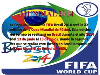 La Copa Mundial de la  FIFA  Brasil 2014 será la XX edición de la  Copa Mundial de Fútbol . Esta edición del torneo se realizará en  Brasil  durante el año  2014  (del  13 de junio  al  13 de julio ), siendo la segunda vez que se realiza este torneo en Brasil después de la  Copa Mundial de Fútbol de 1950 , 