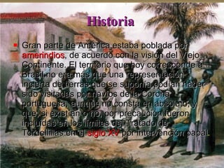 Historia   Gran parte de América estaba poblada por  amerindios , de acuerdo con la visión del Viejo Continente. El territorio que hoy corresponde a Brasil no era más que una representación incierta de tierras que se suponía podían haber sido visitadas por navíos de la Corona portuguesa, aunque no consta en absoluto, y que, si existían o no, por precaución fueron incluidas en los límites del Tratado de Tordellillas en el  siglo XV  por intervención papal .  