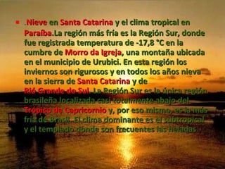 . Nieve  en  Santa Catarina  y el clima tropical en  Paraíba .La región más fría es la Región Sur, donde fue registrada temperatura de -17,8 °C en la cumbre de  Morro da Igreja , una montaña ubicada en el municipio de Urubici. En esta región los inviernos son rigurosos y en todos los años nieva en la sierra de  Santa Catarina  y de  Rió Grande do Sul . La Región Sur es la única región brasileña localizada casi totalmente abajo del  Trópico de Capricornio  y, por eso mismo, es la más fría de Brasil. El clima dominante es el subtropical y el templado donde son frecuentes las heladas .  