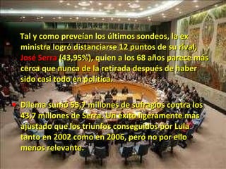 Tal y como preveían los últimos sondeos, la ex ministra logró distanciarse 12 puntos de su rival,  José Serra  (43,95%), quien a los 68 años parece más cerca que nunca de la retirada después de haber sido casi todo en política. Dilema sumó 55,7 millones de sufragios contra los 43,7 millones de Serra. Un éxito ligeramente más ajustado que los triunfos conseguidos por Lula tanto en 2002 como en 2006, pero no por ello menos relevante. 