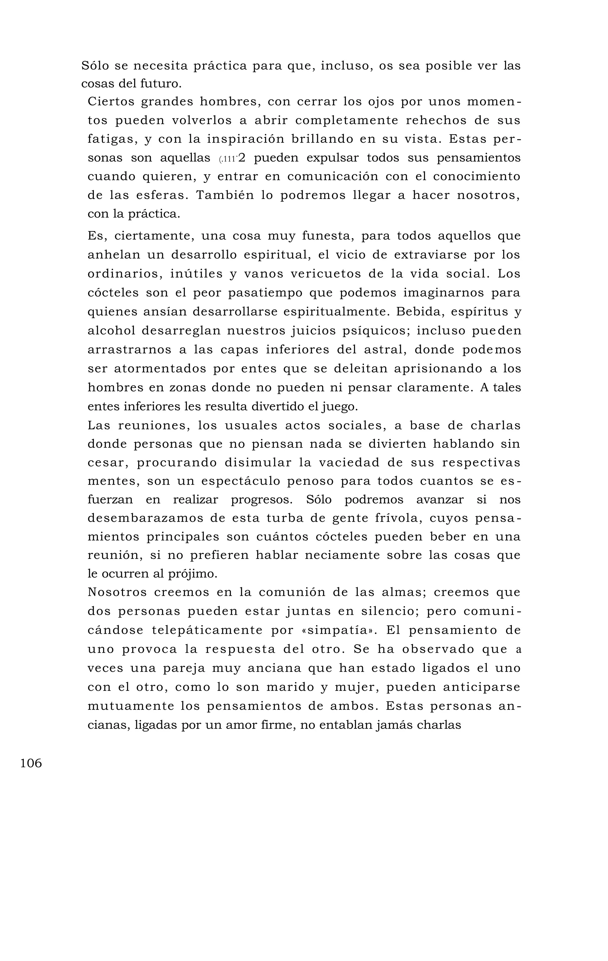 Sólo se necesita práctica para que, incluso, os sea posible ver las
cosas del futuro.
Ciertos grandes hombres, con cerrar los ojos por unos momen-
tos pueden volverlos a abrir completamente rehechos de sus
fatigas, y con la inspiración brillando en su vista. Estas per-
sonas son aquellas (.111
.
2 pueden expulsar todos sus pensamientos
cuando quieren, y entrar en comunicación con el conocimiento
de las esferas. También lo podremos llegar a hacer nosotros,
con la práctica.
Es, ciertamente, una cosa muy funesta, para todos aquellos que
anhelan un desarrollo espiritual, el vicio de extraviarse por los
ordinarios, inútiles y vanos vericuetos de la vida social. Los
cócteles son el peor pasatiempo que podemos imaginarnos para
quienes ansían desarrollarse espiritualmente. Bebida, espíritus y
alcohol desarreglan nuestros juicios psíquicos; incluso pue den
arrastrarnos a las capas inferiores del astral, donde podemos
ser atormentados por entes que se deleitan aprisionando a los
hombres en zonas donde no pueden ni pensar claramente. A tales
entes inferiores les resulta divertido el juego.
Las reuniones, los usuales actos sociales, a base de charlas
donde personas que no piensan nada se divierten hablando sin
cesar, procurando disimular la vaciedad de sus respectivas
mentes, son un espectáculo penoso para todos cuantos se es -
fuerzan en realizar progresos. Sólo podremos avanzar si nos
desembarazamos de esta turba de gente frívola, cuyos pensa -
mientos principales son cuántos cócteles pueden beber en una
reunión, si no prefieren hablar neciamente sobre las cosas que
le ocurren al prójimo.
Nosotros creemos en la comunión de las almas; creemos que
dos personas pueden estar juntas en silencio; pero comuni -
cándose telepáticamente por «simpatía». El pensamiento de
uno provoca la respuesta del otro. Se ha observado que a
veces una pareja muy anciana que han estado ligados el uno
con el otro, como lo son marido y mujer, pueden anticiparse
mutuamente los pensamientos de ambos. Estas personas an-
cianas, ligadas por un amor firme, no entablan jamás charlas
106
 