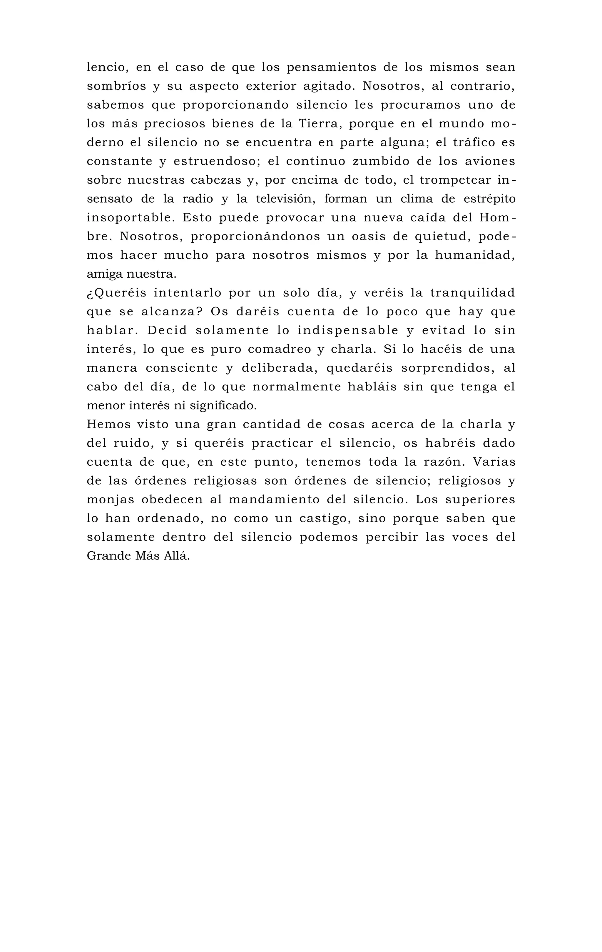 lencio, en el caso de que los pensamientos de los mismos sean
sombríos y su aspecto exterior agitado. Nosotros, al contrario,
sabemos que proporcionando silencio les procuramos uno de
los más preciosos bienes de la Tierra, porque en el mundo mo-
derno el silencio no se encuentra en parte alguna; el tráfico es
constante y estruendoso; el continuo zumbido de los aviones
sobre nuestras cabezas y, por encima de todo, el trompetear in-
sensato de la radio y la televisión, forman un clima de estrépito
insoportable. Esto puede provocar una nueva caída del Hom -
bre. Nosotros, proporcionándonos un oasis de quietud, pode -
mos hacer mucho para nosotros mismos y por la humanidad,
amiga nuestra.
¿Queréis intentarlo por un solo día, y veréis la tranquilidad
que se alcanza? Os daréis cuenta de lo poco que hay que
hablar. Decid solamente lo indispensable y evitad lo sin
interés, lo que es puro comadreo y charla. Si lo hacéis de una
manera consciente y deliberada, quedaréis sorprendidos, al
cabo del día, de lo que normalmente habláis sin que tenga el
menor interés ni significado.
Hemos visto una gran cantidad de cosas acerca de la charla y
del ruido, y si queréis practicar el silencio, os habréis dado
cuenta de que, en este punto, tenemos toda la razón. Varias
de las órdenes religiosas son órdenes de silencio; religiosos y
monjas obedecen al mandamiento del silencio. Los superiores
lo han ordenado, no como un castigo, sino porque saben que
solamente dentro del silencio podemos percibir las voces del
Grande Más Allá.
 
