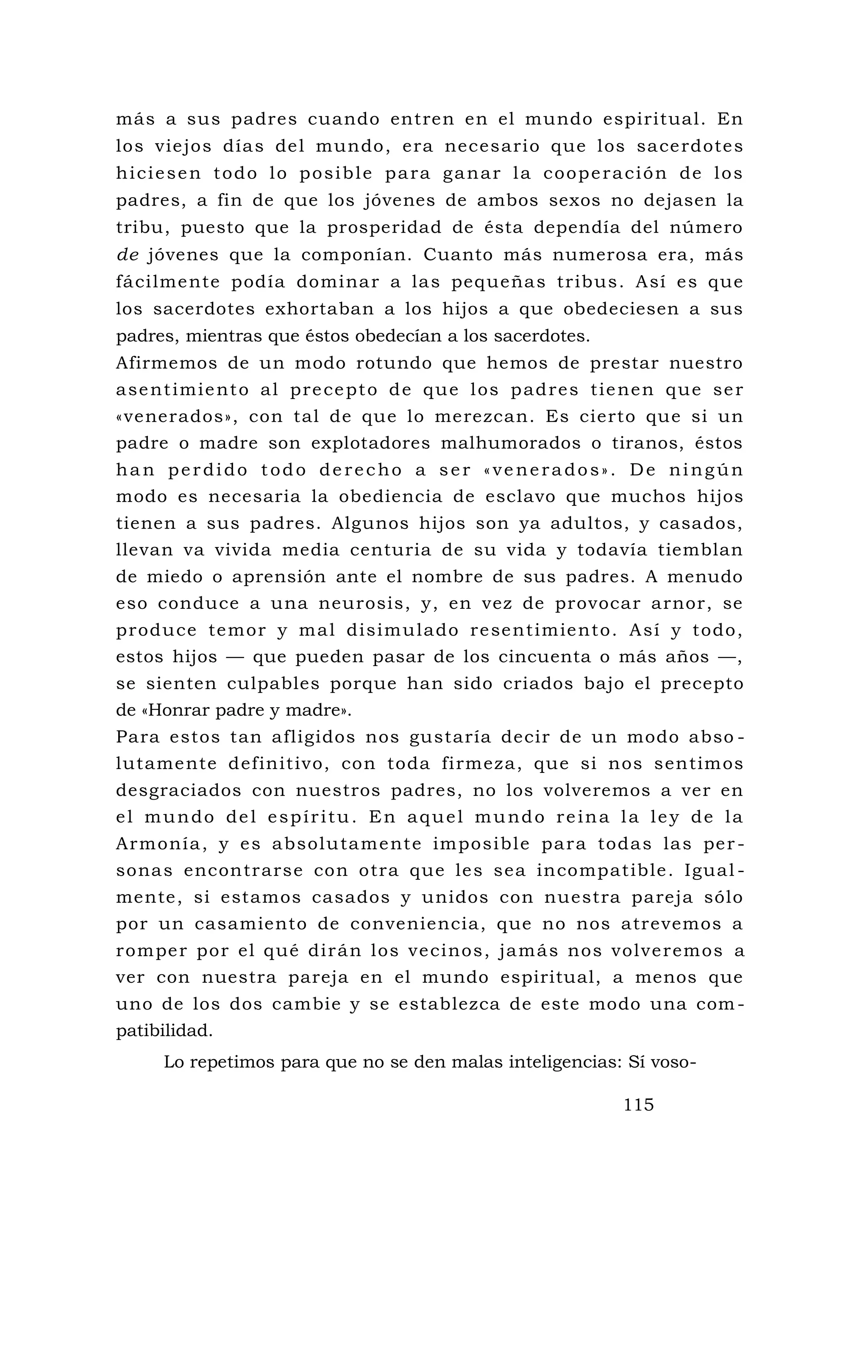 más a sus padres cuando entren en el mundo espiritual. En
los viejos días del mundo, era necesario que los sacerdotes
hiciesen todo lo posible para ganar la cooperación de los
padres, a fin de que los jóvenes de ambos sexos no dejasen la
tribu, puesto que la prosperidad de ésta dependía del número
de jóvenes que la componían. Cuanto más numerosa era, más
fácilmente podía dominar a las pequeñas tribus. Así es que
los sacerdotes exhortaban a los hijos a que obedeciesen a sus
padres, mientras que éstos obedecían a los sacerdotes.
Afirmemos de un modo rotundo que hemos de prestar nuestro
asentimiento al precepto de que los padres tienen que ser
«venerados», con tal de que lo merezcan. Es cierto que si un
padre o madre son explotadores malhumorados o tiranos, éstos
han perdido todo derecho a ser «venerados». De ningún
modo es necesaria la obediencia de esclavo que muchos hijos
tienen a sus padres. Algunos hijos son ya adultos, y casados,
llevan va vivida media centuria de su vida y todavía tiemblan
de miedo o aprensión ante el nombre de sus padres. A menudo
eso conduce a una neurosis, y, en vez de provocar arnor, se
produce temor y mal disimulado resentimiento. Así y todo,
estos hijos — que pueden pasar de los cincuenta o más años —,
se sienten culpables porque han sido criados bajo el precepto
de «Honrar padre y madre».
Para estos tan afligidos nos gustaría decir de un modo abso -
lutamente definitivo, con toda firmeza, que si nos sentimos
desgraciados con nuestros padres, no los volveremos a ver en
el mundo del espíritu. En aquel mundo reina la ley de la
Armonía, y es absolutamente imposible para todas las per -
sonas encontrarse con otra que les sea incompatible. Igual -
mente, si estamos casados y unidos con nuestra pareja sólo
por un casamiento de conveniencia, que no nos atrevemos a
romper por el qué dirán los vecinos, jamás nos volveremos a
ver con nuestra pareja en el mundo espiritual, a menos que
uno de los dos cambie y se establezca de este modo una com -
patibilidad.
Lo repetimos para que no se den malas inteligencias: Sí voso-
115
 