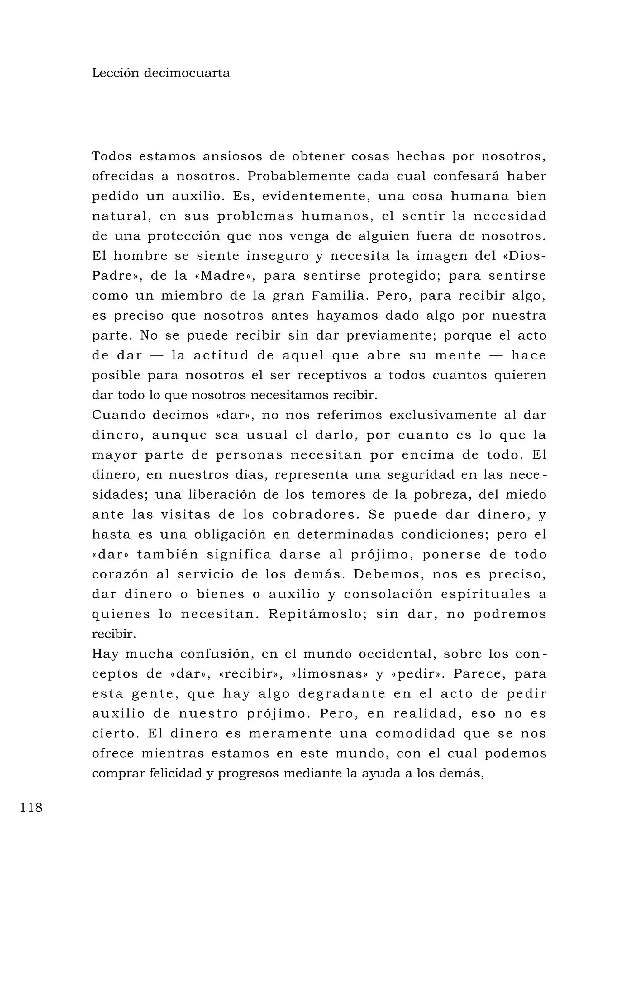 Lección decimocuarta
Todos estamos ansiosos de obtener cosas hechas por nosotros,
ofrecidas a nosotros. Probablemente cada cual confesará haber
pedido un auxilio. Es, evidentemente, una cosa humana bien
natural, en sus problemas humanos, el sentir la necesidad
de una protección que nos venga de alguien fuera de nosotros.
El hombre se siente inseguro y necesita la imagen del «Dios-
Padre», de la «Madre», para sentirse protegido; para sentirse
como un miembro de la gran Familia. Pero, para recibir algo,
es preciso que nosotros antes hayamos dado algo por nuestra
parte. No se puede recibir sin dar previamente; porque el acto
de dar — la actitud de aquel que abre su mente — hace
posible para nosotros el ser receptivos a todos cuantos quieren
dar todo lo que nosotros necesitamos recibir.
Cuando decimos «dar», no nos referimos exclusivamente al dar
dinero, aunque sea usual el darlo, por cuanto es lo que la
mayor parte de personas necesitan por encima de todo. El
dinero, en nuestros días, representa una seguridad en las nece -
sidades; una liberación de los temores de la pobreza, del miedo
ante las visitas de los cobradores. Se puede dar dinero, y
hasta es una obligación en determinadas condiciones; pero el
«dar» también significa darse al prójimo, ponerse de todo
corazón al servicio de los demás. Debemos, nos es preciso,
dar dinero o bienes o auxilio y consolación espirituales a
quienes lo necesitan. Repitámoslo; sin dar, no podremos
recibir.
Hay mucha confusión, en el mundo occidental, sobre los con -
ceptos de «dar», «recibir», «limosnas» y «pedir». Parece, para
esta gente, que hay algo degradante en el acto de pedir
auxilio de nuestro prójimo. Pero, en realidad, eso no es
cierto. El dinero es meramente una comodidad que se nos
ofrece mientras estamos en este mundo, con el cual podemos
comprar felicidad y progresos mediante la ayuda a los demás,
118
 