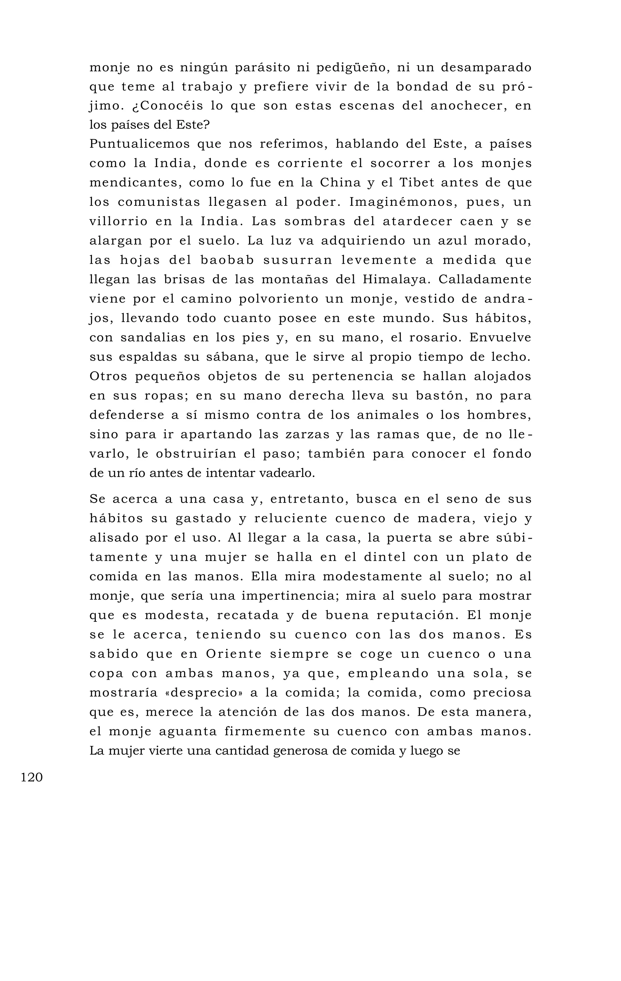monje no es ningún parásito ni pedigüeño, ni un desamparado
que teme al trabajo y prefiere vivir de la bondad de su pró -
jimo. ¿Conocéis lo que son estas escenas del anochecer, en
los países del Este?
Puntualicemos que nos referimos, hablando del Este, a países
como la India, donde es corriente el socorrer a los monjes
mendicantes, como lo fue en la China y el Tibet antes de que
los comunistas llegasen al poder. Imaginémonos, pues, un
villorrio en la India. Las sombras del atardecer caen y se
alargan por el suelo. La luz va adquiriendo un azul morado,
las hojas del baobab susurran levemente a medida que
llegan las brisas de las montañas del Himalaya. Calladamente
viene por el camino polvoriento un monje, vestido de andra -
jos, llevando todo cuanto posee en este mundo. Sus hábitos,
con sandalias en los pies y, en su mano, el rosario. Envuelve
sus espaldas su sábana, que le sirve al propio tiempo de lecho.
Otros pequeños objetos de su pertenencia se hallan alojados
en sus ropas; en su mano derecha lleva su bastón, no para
defenderse a sí mismo contra de los animales o los hombres,
sino para ir apartando las zarzas y las ramas que, de no lle -
varlo, le obstruirían el paso; también para conocer el fondo
de un río antes de intentar vadearlo.
Se acerca a una casa y, entretanto, busca en el seno de sus
hábitos su gastado y reluciente cuenco de madera, viejo y
alisado por el uso. Al llegar a la casa, la puerta se abre súbi -
tamente y una mujer se halla en el dintel con un plato de
comida en las manos. Ella mira modestamente al suelo; no al
monje, que sería una impertinencia; mira al suelo para mostrar
que es modesta, recatada y de buena reputación. El monje
se le acerca, teniendo su cuenco con las dos manos. Es
sabido que en Oriente siempre se coge un cuenco o una
copa con ambas manos, ya que, empleando una sola, se
mostraría «desprecio» a la comida; la comida, como preciosa
que es, merece la atención de las dos manos. De esta manera,
el monje aguanta firmemente su cuenco con ambas manos.
La mujer vierte una cantidad generosa de comida y luego se
120
 