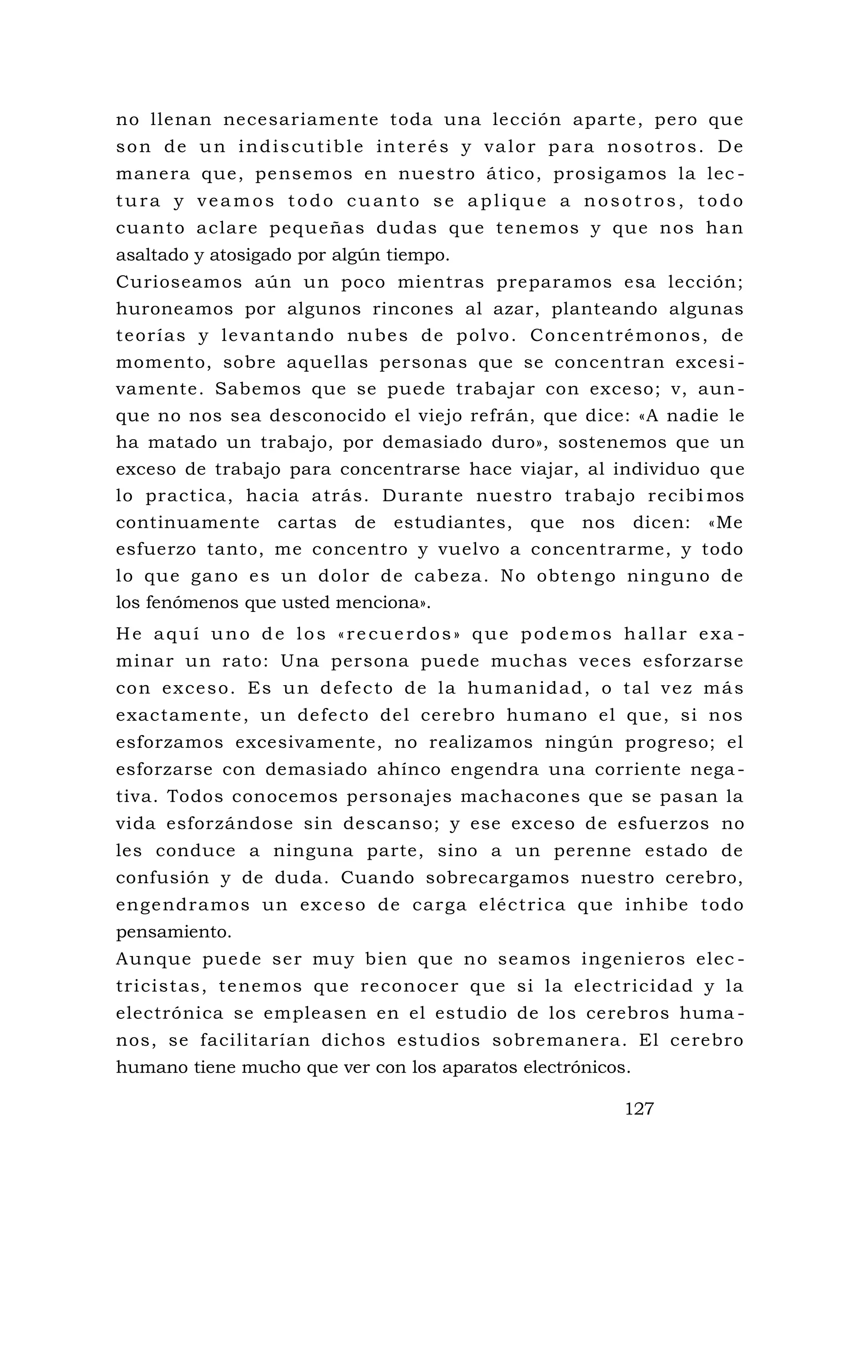 no llenan necesariamente toda una lección aparte, pero que
son de un indiscutible interés y valor para nosotros. De
manera que, pensemos en nuestro ático, prosigamos la lec -
tura y veamos todo cuanto se aplique a nosotros, todo
cuanto aclare pequeñas dudas que tenemos y que nos han
asaltado y atosigado por algún tiempo.
Curioseamos aún un poco mientras preparamos esa lección;
huroneamos por algunos rincones al azar, planteando algunas
teorías y levantando nubes de polvo. Concentrémonos, de
momento, sobre aquellas personas que se concentran excesi -
vamente. Sabemos que se puede trabajar con exceso; v, aun-
que no nos sea desconocido el viejo refrán, que dice: «A nadie le
ha matado un trabajo, por demasiado duro», sostenemos que un
exceso de trabajo para concentrarse hace viajar, al individuo que
lo practica, hacia atrás. Durante nuestro trabajo recibi mos
continuamente cartas de estudiantes, que nos dicen: «Me
esfuerzo tanto, me concentro y vuelvo a concentrarme, y todo
lo que gano es un dolor de cabeza. No obtengo ninguno de
los fenómenos que usted menciona».
He aquí uno de los «recuerdos» que podemos hallar exa -
minar un rato: Una persona puede muchas veces esforzarse
con exceso. Es un defecto de la humanidad, o tal vez más
exactamente, un defecto del cerebro humano el que, si nos
esforzamos excesivamente, no realizamos ningún progreso; el
esforzarse con demasiado ahínco engendra una corriente nega -
tiva. Todos conocemos personajes machacones que se pasan la
vida esforzándose sin descanso; y ese exceso de esfuerzos no
les conduce a ninguna parte, sino a un perenne estado de
confusión y de duda. Cuando sobrecargamos nuestro cerebro,
engendramos un exceso de carga eléctrica que inhibe todo
pensamiento.
Aunque puede ser muy bien que no seamos ingenieros elec -
tricistas, tenemos que reconocer que si la electricidad y la
electrónica se empleasen en el estudio de los cerebros huma -
nos, se facilitarían dichos estudios sobremanera. El cerebro
humano tiene mucho que ver con los aparatos electrónicos.
127
 
