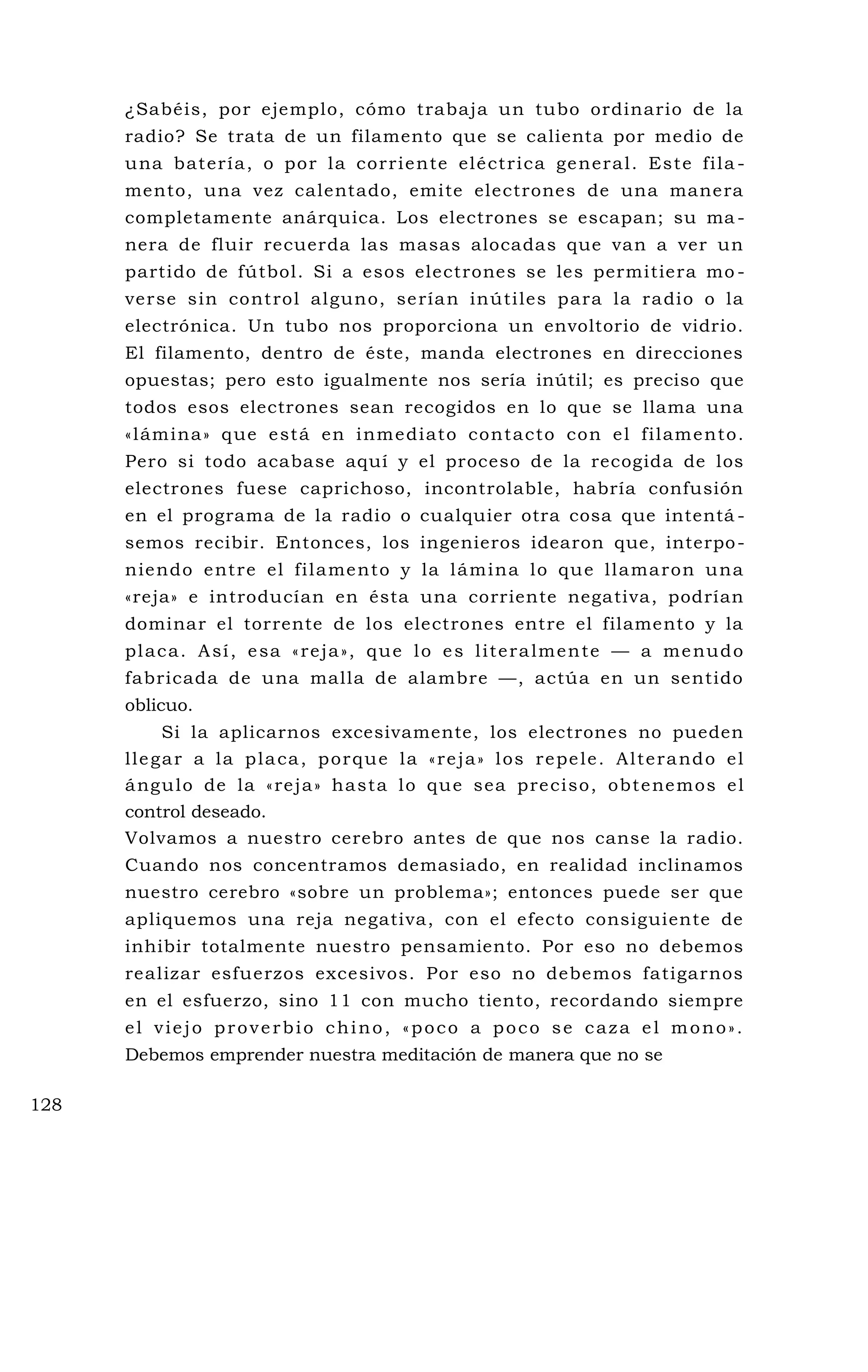 ¿Sabéis, por ejemplo, cómo trabaja un tubo ordinario de la
radio? Se trata de un filamento que se calienta por medio de
una batería, o por la corriente eléctrica general. Este fila -
mento, una vez calentado, emite electrones de una manera
completamente anárquica. Los electrones se escapan; su ma -
nera de fluir recuerda las masas alocadas que van a ver un
partido de fútbol. Si a esos electrones se les permitiera mo -
verse sin control alguno, serían inútiles para la radio o la
electrónica. Un tubo nos proporciona un envoltorio de vidrio.
El filamento, dentro de éste, manda electrones en direcciones
opuestas; pero esto igualmente nos sería inútil; es preciso que
todos esos electrones sean recogidos en lo que se llama una
«lámina» que está en inmediato contacto con el filamento.
Pero si todo acabase aquí y el proceso de la recogida de los
electrones fuese caprichoso, incontrolable, habría confusión
en el programa de la radio o cualquier otra cosa que intentá -
semos recibir. Entonces, los ingenieros idearon que, interpo-
niendo entre el filamento y la lámina lo que llamaron una
«reja» e introducían en ésta una corriente negativa, podrían
dominar el torrente de los electrones entre el filamento y la
placa. Así, esa «reja», que lo es literalmente — a menudo
fabricada de una malla de alambre —, actúa en un sentido
oblicuo.
Si la aplicarnos excesivamente, los electrones no pueden
llegar a la placa, porque la «reja» los repele. Alterando el
ángulo de la «reja» hasta lo que sea preciso, obtenemos el
control deseado.
Volvamos a nuestro cerebro antes de que nos canse la radio.
Cuando nos concentramos demasiado, en realidad inclinamos
nuestro cerebro «sobre un problema»; entonces puede ser que
apliquemos una reja negativa, con el efecto consiguiente de
inhibir totalmente nuestro pensamiento. Por eso no debemos
realizar esfuerzos excesivos. Por eso no debemos fatigarnos
en el esfuerzo, sino 11 con mucho tiento, recordando siempre
el viejo proverbio chino, «poco a poco se caza el mono».
Debemos emprender nuestra meditación de manera que no se
128
 