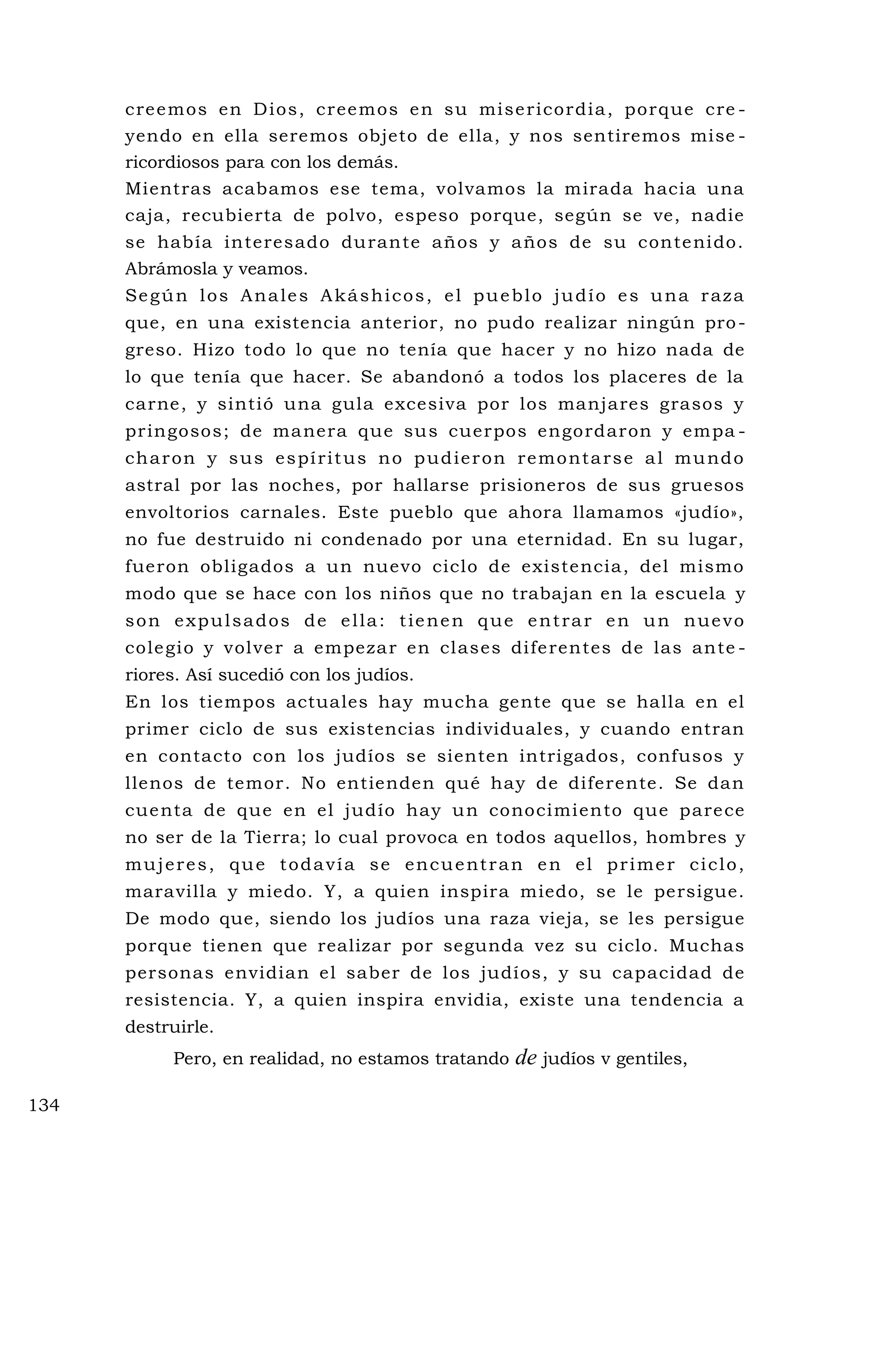 creemos en Dios, creemos en su misericordia, porque cre -
yendo en ella seremos objeto de ella, y nos sentiremos mise -
ricordiosos para con los demás.
Mientras acabamos ese tema, volvamos la mirada hacia una
caja, recubierta de polvo, espeso porque, según se ve, nadie
se había interesado durante años y años de su contenido.
Abrámosla y veamos.
Según los Anales Akáshicos, el pueblo judío es una raza
que, en una existencia anterior, no pudo realizar ningún pro-
greso. Hizo todo lo que no tenía que hacer y no hizo nada de
lo que tenía que hacer. Se abandonó a todos los placeres de la
carne, y sintió una gula excesiva por los manjares grasos y
pringosos; de manera que sus cuerpos engordaron y empa -
charon y sus espíritus no pudieron remontarse al mundo
astral por las noches, por hallarse prisioneros de sus gruesos
envoltorios carnales. Este pueblo que ahora llamamos «judío»,
no fue destruido ni condenado por una eternidad. En su lugar,
fueron obligados a un nuevo ciclo de existencia, del mismo
modo que se hace con los niños que no trabajan en la escuela y
son expulsados de ella: tienen que entrar en un nuevo
colegio y volver a empezar en clases diferentes de las ante -
riores. Así sucedió con los judíos.
En los tiempos actuales hay mucha gente que se halla en el
primer ciclo de sus existencias individuales, y cuando entran
en contacto con los judíos se sienten intrigados, confusos y
llenos de temor. No entienden qué hay de diferente. Se dan
cuenta de que en el judío hay un conocimiento que parece
no ser de la Tierra; lo cual provoca en todos aquellos, hombres y
mujeres, que todavía se encuentran en el primer ciclo,
maravilla y miedo. Y, a quien inspira miedo, se le persigue.
De modo que, siendo los judíos una raza vieja, se les persigue
porque tienen que realizar por segunda vez su ciclo. Muchas
personas envidian el saber de los judíos, y su capacidad de
resistencia. Y, a quien inspira envidia, existe una tendencia a
destruirle.
Pero, en realidad, no estamos tratando de judíos v gentiles,
134
 