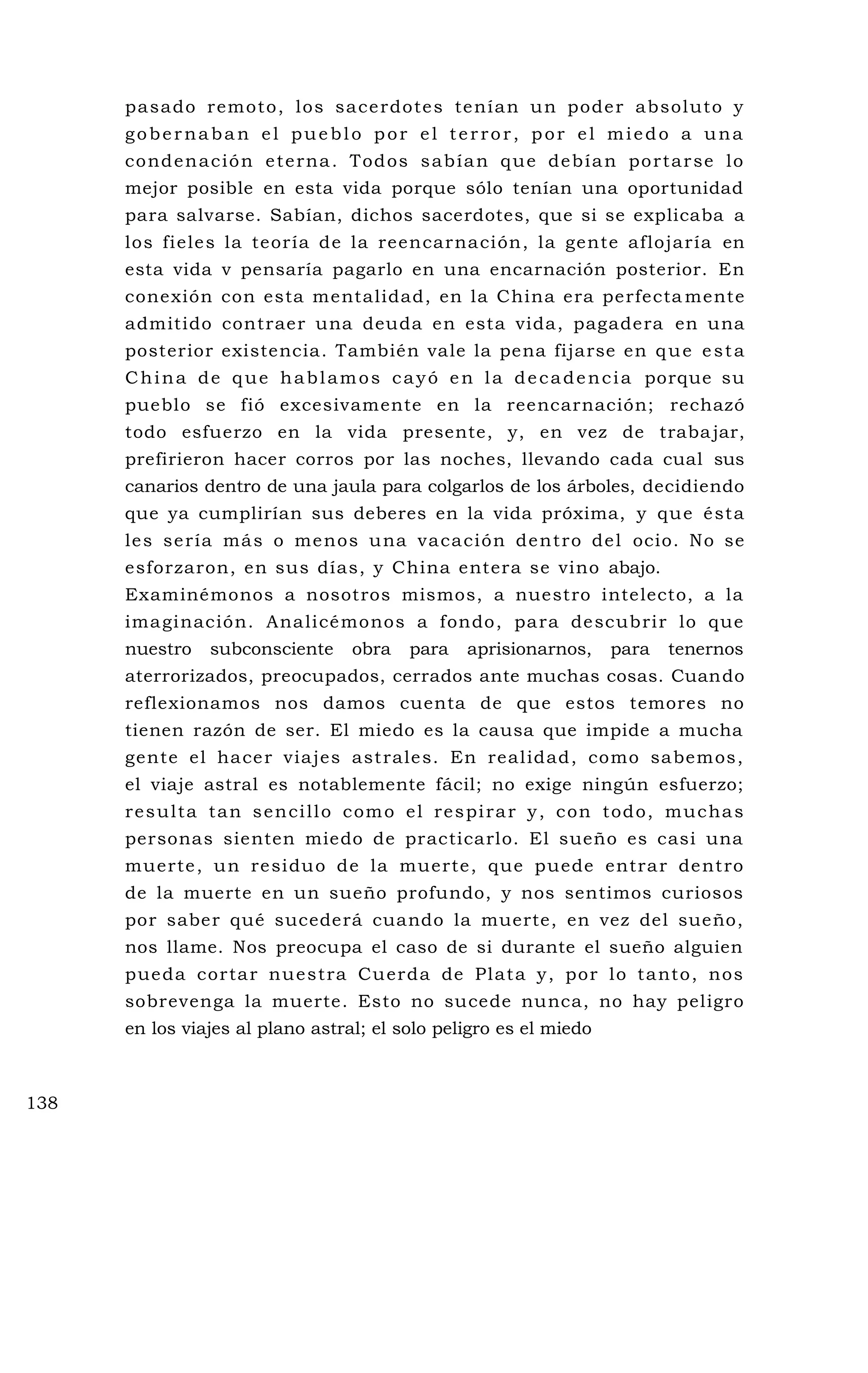 pasado remoto, los sacerdotes tenían un poder absoluto y
gobernaban el pueblo por el terror, por el miedo a una
condenación eterna. Todos sabían que debían portarse lo
mejor posible en esta vida porque sólo tenían una oportunidad
para salvarse. Sabían, dichos sacerdotes, que si se explicaba a
los fieles la teoría de la reencarnación, la gente aflojaría en
esta vida v pensaría pagarlo en una encarnación posterior. En
conexión con esta mentalidad, en la China era perfecta mente
admitido contraer una deuda en esta vida, pagadera en una
posterior existencia. También vale la pena fijarse en que esta
China de que hablamos cayó en la decadencia porque su
pueblo se fió excesivamente en la reencarnación; rechazó
todo esfuerzo en la vida presente, y, en vez de trabajar,
prefirieron hacer corros por las noches, llevando cada cual sus
canarios dentro de una jaula para colgarlos de los árboles, decidiendo
que ya cumplirían sus deberes en la vida próxima, y que ésta
les sería más o menos una vacación dentro del ocio. No se
esforzaron, en sus días, y China entera se vino abajo.
Examinémonos a nosotros mismos, a nuestro intelecto, a la
imaginación. Analicémonos a fondo, para descubrir lo que
nuestro subconsciente obra para aprisionarnos, para tenernos
aterrorizados, preocupados, cerrados ante muchas cosas. Cuando
reflexionamos nos damos cuenta de que estos temores no
tienen razón de ser. El miedo es la causa que impide a mucha
gente el hacer viajes astrales. En realidad, como sabemos,
el viaje astral es notablemente fácil; no exige ningún esfuerzo;
resulta tan sencillo como el respirar y, con todo, muchas
personas sienten miedo de practicarlo. El sueño es casi una
muerte, un residuo de la muerte, que puede entrar dentro
de la muerte en un sueño profundo, y nos sentimos curiosos
por saber qué sucederá cuando la muerte, en vez del sueño,
nos llame. Nos preocupa el caso de si durante el sueño alguien
pueda cortar nuestra Cuerda de Plata y, por lo tanto, nos
sobrevenga la muerte. Esto no sucede nunca, no hay peligro
en los viajes al plano astral; el solo peligro es el miedo
138
 