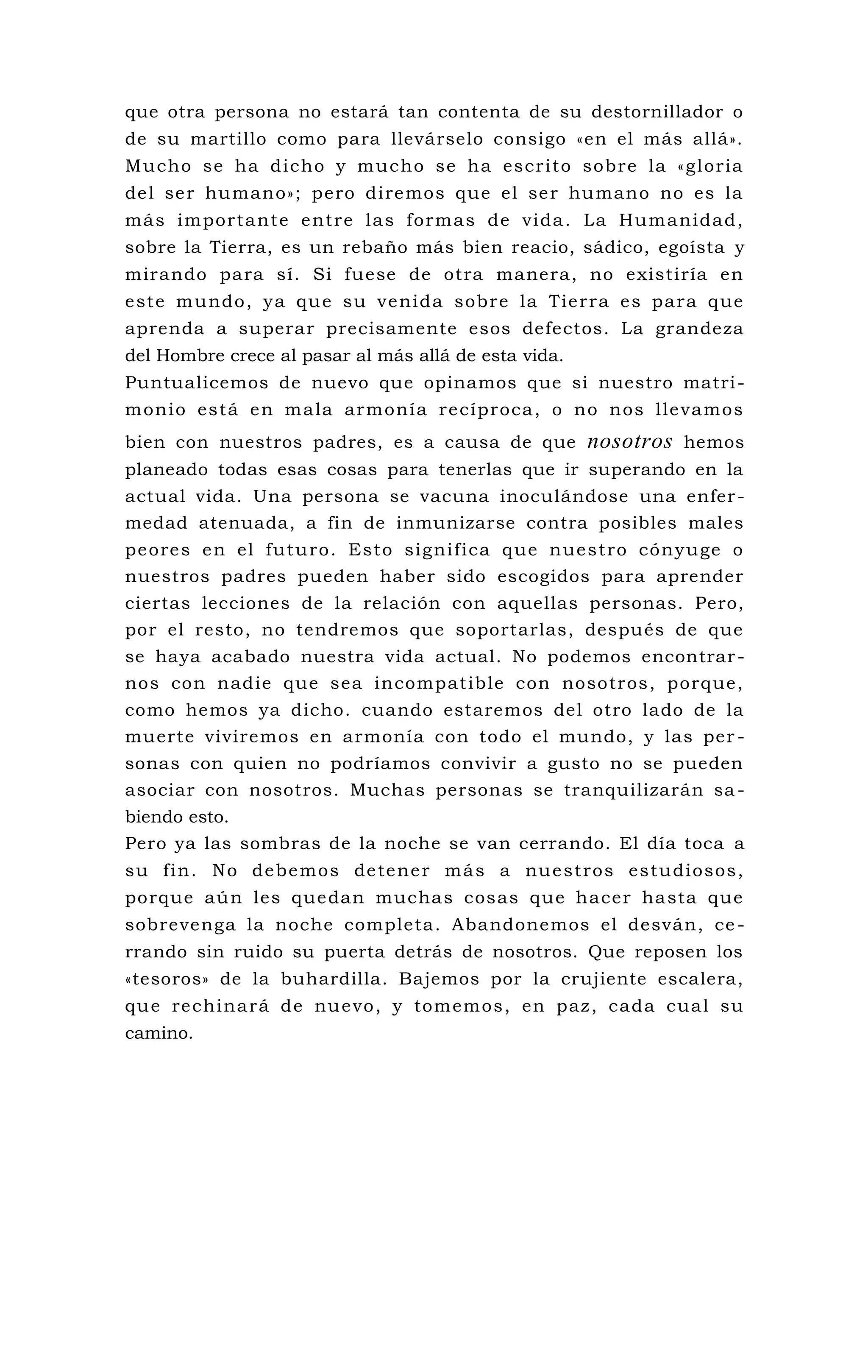 que otra persona no estará tan contenta de su destornillador o
de su martillo como para llevárselo consigo «en el más allá».
Mucho se ha dicho y mucho se ha escrito sobre la «gloria
del ser humano»; pero diremos que el ser humano no es la
más importante entre las formas de vida. La Humanidad,
sobre la Tierra, es un rebaño más bien reacio, sádico, egoísta y
mirando para sí. Si fuese de otra manera, no existiría en
este mundo, ya que su venida sobre la Tierra es para que
aprenda a superar precisamente esos defectos. La grandeza
del Hombre crece al pasar al más allá de esta vida.
Puntualicemos de nuevo que opinamos que si nuestro matri-
monio está en mala armonía recíproca, o no nos llevamos
bien con nuestros padres, es a causa de que nosotros hemos
planeado todas esas cosas para tenerlas que ir superando en la
actual vida. Una persona se vacuna inoculándose una enfer-
medad atenuada, a fin de inmunizarse contra posibles males
peores en el futuro. Esto significa que nuestro cónyuge o
nuestros padres pueden haber sido escogidos para aprender
ciertas lecciones de la relación con aquellas personas. Pero,
por el resto, no tendremos que soportarlas, después de que
se haya acabado nuestra vida actual. No podemos encontrar-
nos con nadie que sea incompatible con nosotros, porque,
como hemos ya dicho. cuando estaremos del otro lado de la
muerte viviremos en armonía con todo el mundo, y las per -
sonas con quien no podríamos convivir a gusto no se pueden
asociar con nosotros. Muchas personas se tranquilizarán sa -
biendo esto.
Pero ya las sombras de la noche se van cerrando. El día toca a
su fin. No debemos detener más a nuestros estudiosos,
porque aún les quedan muchas cosas que hacer hasta que
sobrevenga la noche completa. Abandonemos el desván, ce -
rrando sin ruido su puerta detrás de nosotros. Que reposen los
«tesoros» de la buhardilla. Bajemos por la crujiente escalera,
que rechinará de nuevo, y tomemos, en paz, cada cual su
camino.
 
