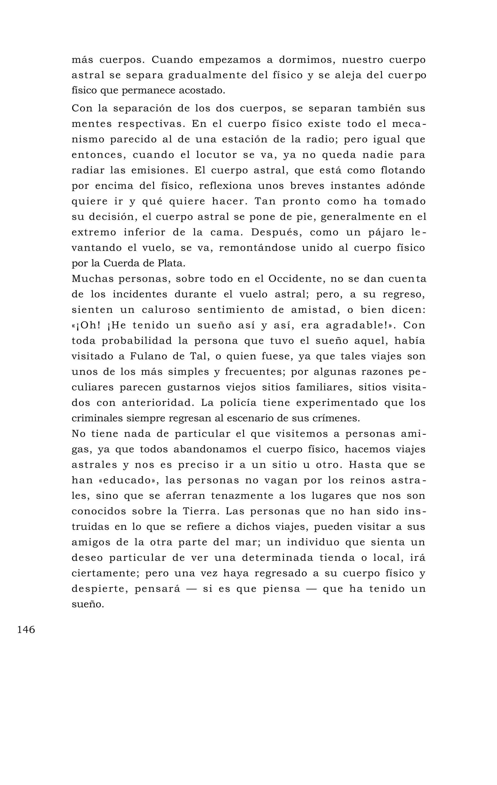 más cuerpos. Cuando empezamos a dormimos, nuestro cuerpo
astral se separa gradualmente del físico y se aleja del cuer po
físico que permanece acostado.
Con la separación de los dos cuerpos, se separan también sus
mentes respectivas. En el cuerpo físico existe todo el meca -
nismo parecido al de una estación de la radio; pero igual que
entonces, cuando el locutor se va, ya no queda nadie para
radiar las emisiones. El cuerpo astral, que está como flotando
por encima del físico, reflexiona unos breves instantes adónde
quiere ir y qué quiere hacer. Tan pronto como ha tomado
su decisión, el cuerpo astral se pone de pie, generalmente en el
extremo inferior de la cama. Después, como un pájaro le -
vantando el vuelo, se va, remontándose unido al cuerpo físico
por la Cuerda de Plata.
Muchas personas, sobre todo en el Occidente, no se dan cuen ta
de los incidentes durante el vuelo astral; pero, a su regreso,
sienten un caluroso sentimiento de amistad, o bien dicen:
«¡Oh! ¡He tenido un sueño así y así, era agradable!». Con
toda probabilidad la persona que tuvo el sueño aquel, había
visitado a Fulano de Tal, o quien fuese, ya que tales viajes son
unos de los más simples y frecuentes; por algunas razones pe -
culiares parecen gustarnos viejos sitios familiares, sitios visita-
dos con anterioridad. La policía tiene experimentado que los
criminales siempre regresan al escenario de sus crímenes.
No tiene nada de particular el que visitemos a personas ami-
gas, ya que todos abandonamos el cuerpo físico, hacemos viajes
astrales y nos es preciso ir a un sitio u otro. Hasta que se
han «educado», las personas no vagan por los reinos astra -
les, sino que se aferran tenazmente a los lugares que nos son
conocidos sobre la Tierra. Las personas que no han sido ins-
truidas en lo que se refiere a dichos viajes, pueden visitar a sus
amigos de la otra parte del mar; un individuo que sienta un
deseo particular de ver una determinada tienda o local, irá
ciertamente; pero una vez haya regresado a su cuerpo físico y
despierte, pensará — si es que piensa — que ha tenido un
sueño.
146
 