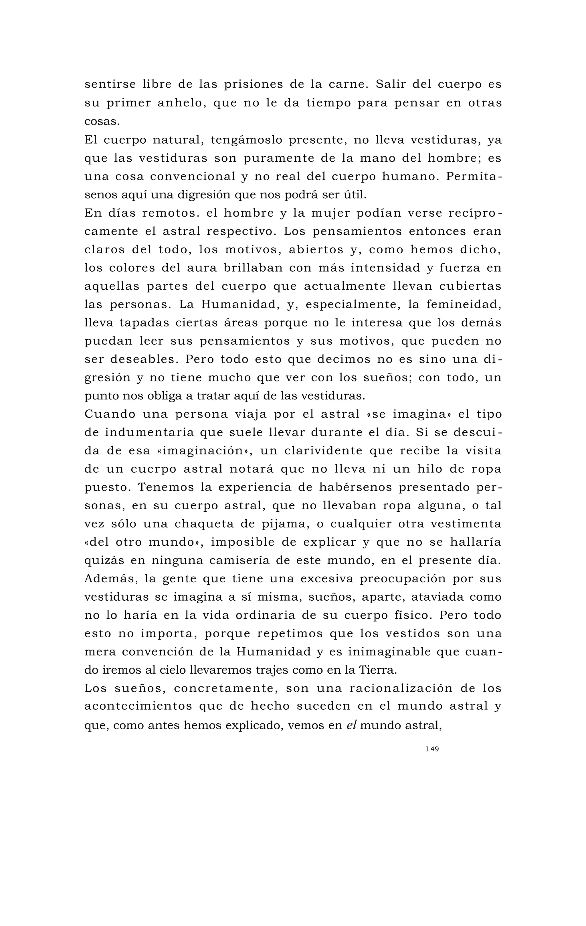 sentirse libre de las prisiones de la carne. Salir del cuerpo es
su primer anhelo, que no le da tiempo para pensar en otras
cosas.
El cuerpo natural, tengámoslo presente, no lleva vestiduras, ya
que las vestiduras son puramente de la mano del hombre; es
una cosa convencional y no real del cuerpo humano. Permíta-
senos aquí una digresión que nos podrá ser útil.
En días remotos. el hombre y la mujer podían verse recípro -
camente el astral respectivo. Los pensamientos entonces eran
claros del todo, los motivos, abiertos y, como hemos dicho,
los colores del aura brillaban con más intensidad y fuerza en
aquellas partes del cuerpo que actualmente llevan cubiertas
las personas. La Humanidad, y, especialmente, la femineidad,
lleva tapadas ciertas áreas porque no le interesa que los demás
puedan leer sus pensamientos y sus motivos, que pueden no
ser deseables. Pero todo esto que decimos no es sino una di -
gresión y no tiene mucho que ver con los sueños; con todo, un
punto nos obliga a tratar aquí de las vestiduras.
Cuando una persona viaja por el astral «se imagina» el tipo
de indumentaria que suele llevar durante el día. Si se descui -
da de esa «imaginación», un clarividente que recibe la visita
de un cuerpo astral notará que no lleva ni un hilo de ropa
puesto. Tenemos la experiencia de habérsenos presentado per-
sonas, en su cuerpo astral, que no llevaban ropa alguna, o tal
vez sólo una chaqueta de pijama, o cualquier otra vestimenta
«del otro mundo», imposible de explicar y que no se hallaría
quizás en ninguna camisería de este mundo, en el presente día.
Además, la gente que tiene una excesiva preocupación por sus
vestiduras se imagina a sí misma, sueños, aparte, ataviada como
no lo haría en la vida ordinaria de su cuerpo físico. Pero todo
esto no importa, porque repetimos que los vestidos son una
mera convención de la Humanidad y es inimaginable que cuan-
do iremos al cielo llevaremos trajes como en la Tierra.
Los sueños, concretamente, son una racionalización de los
acontecimientos que de hecho suceden en el mundo astral y
que, como antes hemos explicado, vemos en el mundo astral,
I 49
 