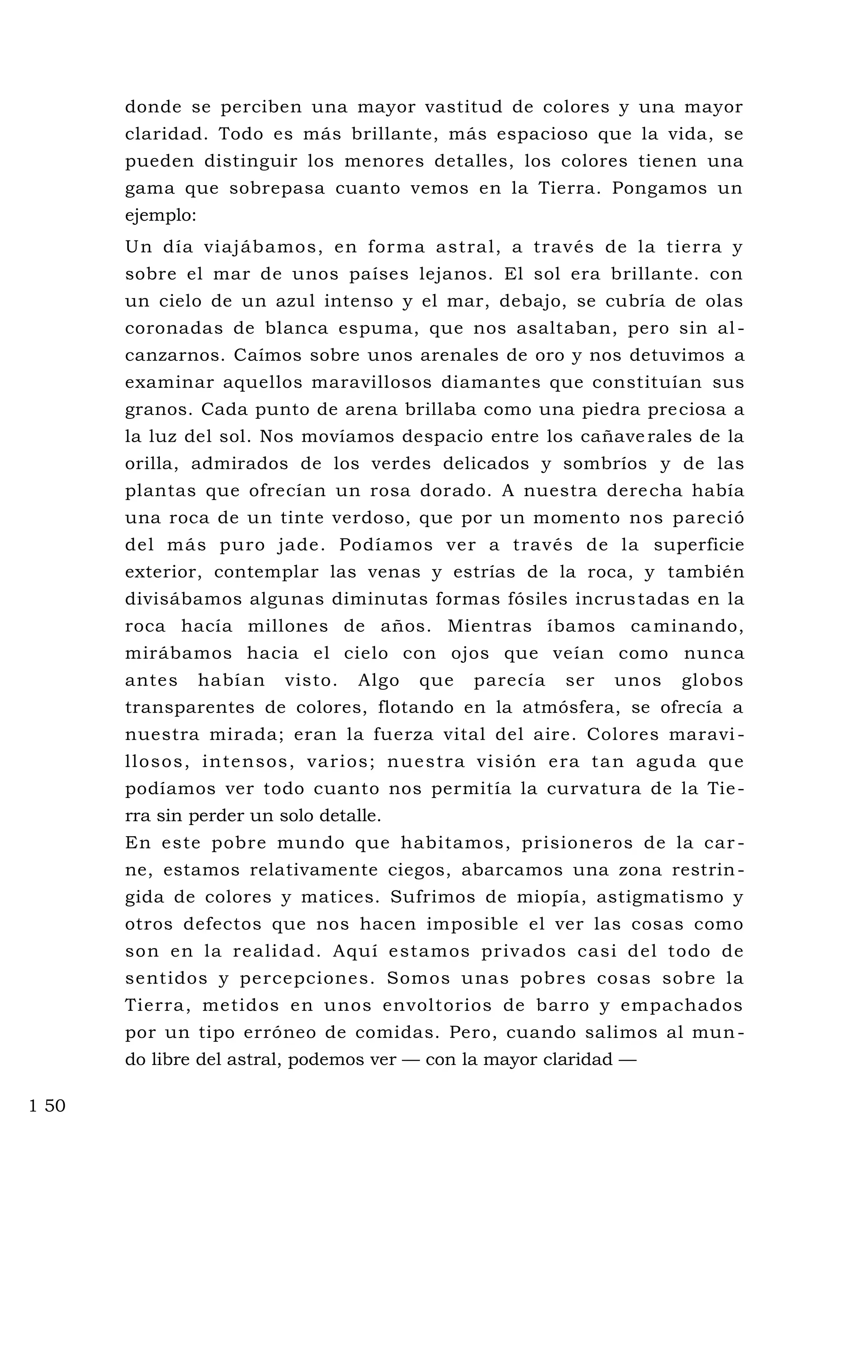 donde se perciben una mayor vastitud de colores y una mayor
claridad. Todo es más brillante, más espacioso que la vida, se
pueden distinguir los menores detalles, los colores tienen una
gama que sobrepasa cuanto vemos en la Tierra. Pongamos un
ejemplo:
Un día viajábamos, en forma astral, a través de la tierra y
sobre el mar de unos países lejanos. El sol era brillante. con
un cielo de un azul intenso y el mar, debajo, se cubría de olas
coronadas de blanca espuma, que nos asaltaban, pero sin al -
canzarnos. Caímos sobre unos arenales de oro y nos detuvimos a
examinar aquellos maravillosos diamantes que constituían sus
granos. Cada punto de arena brillaba como una piedra preciosa a
la luz del sol. Nos movíamos despacio entre los cañaverales de la
orilla, admirados de los verdes delicados y sombríos y de las
plantas que ofrecían un rosa dorado. A nuestra derecha había
una roca de un tinte verdoso, que por un momento nos pareció
del más puro jade. Podíamos ver a través de la superficie
exterior, contemplar las venas y estrías de la roca, y también
divisábamos algunas diminutas formas fósiles incrustadas en la
roca hacía millones de años. Mientras íbamos caminando,
mirábamos hacia el cielo con ojos que veían como nunca
antes habían visto. Algo que parecía ser unos globos
transparentes de colores, flotando en la atmósfera, se ofrecía a
nuestra mirada; eran la fuerza vital del aire. Colores maravi -
llosos, intensos, varios; nuestra visión era tan aguda que
podíamos ver todo cuanto nos permitía la curvatura de la Tie-
rra sin perder un solo detalle.
En este pobre mundo que habitamos, prisioneros de la car -
ne, estamos relativamente ciegos, abarcamos una zona restrin-
gida de colores y matices. Sufrimos de miopía, astigmatismo y
otros defectos que nos hacen imposible el ver las cosas como
son en la realidad. Aquí estamos privados casi del todo de
sentidos y percepciones. Somos unas pobres cosas sobre la
Tierra, metidos en unos envoltorios de barro y empachados
por un tipo erróneo de comidas. Pero, cuando salimos al mun-
do libre del astral, podemos ver — con la mayor claridad —
1 50
 