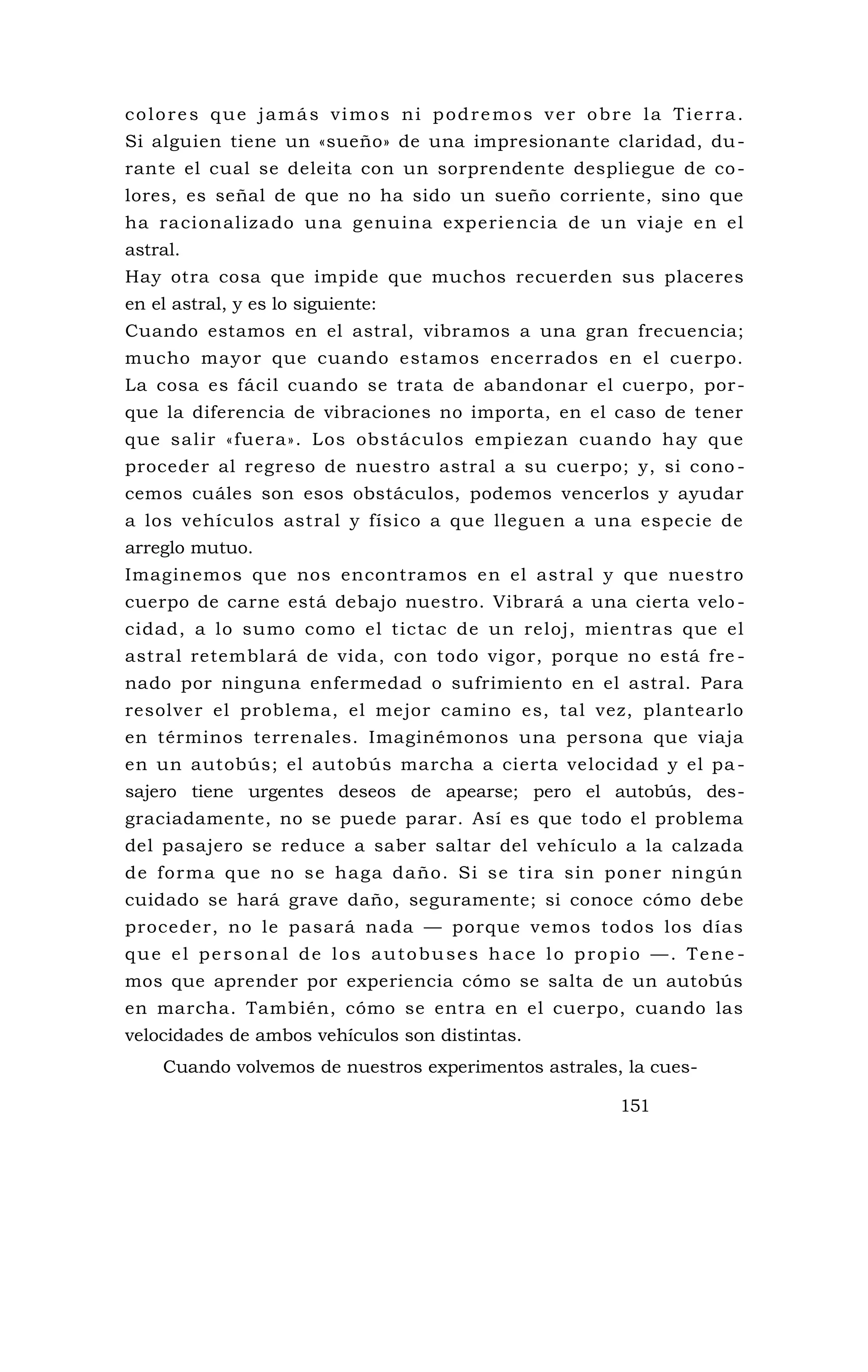 colores que jamás vimos ni podremos ver obre la Tierra.
Si alguien tiene un «sueño» de una impresionante claridad, du-
rante el cual se deleita con un sorprendente despliegue de co-
lores, es señal de que no ha sido un sueño corriente, sino que
ha racionalizado una genuina experiencia de un viaje en el
astral.
Hay otra cosa que impide que muchos recuerden sus placeres
en el astral, y es lo siguiente:
Cuando estamos en el astral, vibramos a una gran frecuencia;
mucho mayor que cuando estamos encerrados en el cuerpo.
La cosa es fácil cuando se trata de abandonar el cuerpo, por-
que la diferencia de vibraciones no importa, en el caso de tener
que salir «fuera». Los obstáculos empiezan cuando hay que
proceder al regreso de nuestro astral a su cuerpo; y, si cono -
cemos cuáles son esos obstáculos, podemos vencerlos y ayudar
a los vehículos astral y físico a que lleguen a una especie de
arreglo mutuo.
Imaginemos que nos encontramos en el astral y que nuestro
cuerpo de carne está debajo nuestro. Vibrará a una cierta velo -
cidad, a lo sumo como el tictac de un reloj, mientras que el
astral retemblará de vida, con todo vigor, porque no está fre -
nado por ninguna enfermedad o sufrimiento en el astral. Para
resolver el problema, el mejor camino es, tal vez, plantearlo
en términos terrenales. Imaginémonos una persona que viaja
en un autobús; el autobús marcha a cierta velocidad y el pa -
sajero tiene urgentes deseos de apearse; pero el autobús, des-
graciadamente, no se puede parar. Así es que todo el problema
del pasajero se reduce a saber saltar del vehículo a la calzada
de forma que no se haga daño. Si se tira sin poner ningún
cuidado se hará grave daño, seguramente; si conoce cómo debe
proceder, no le pasará nada — porque vemos todos los días
que el personal de los autobuses hace lo propio —. Tene -
mos que aprender por experiencia cómo se salta de un autobús
en marcha. También, cómo se entra en el cuerpo, cuando las
velocidades de ambos vehículos son distintas.
Cuando volvemos de nuestros experimentos astrales, la cues-
151
 