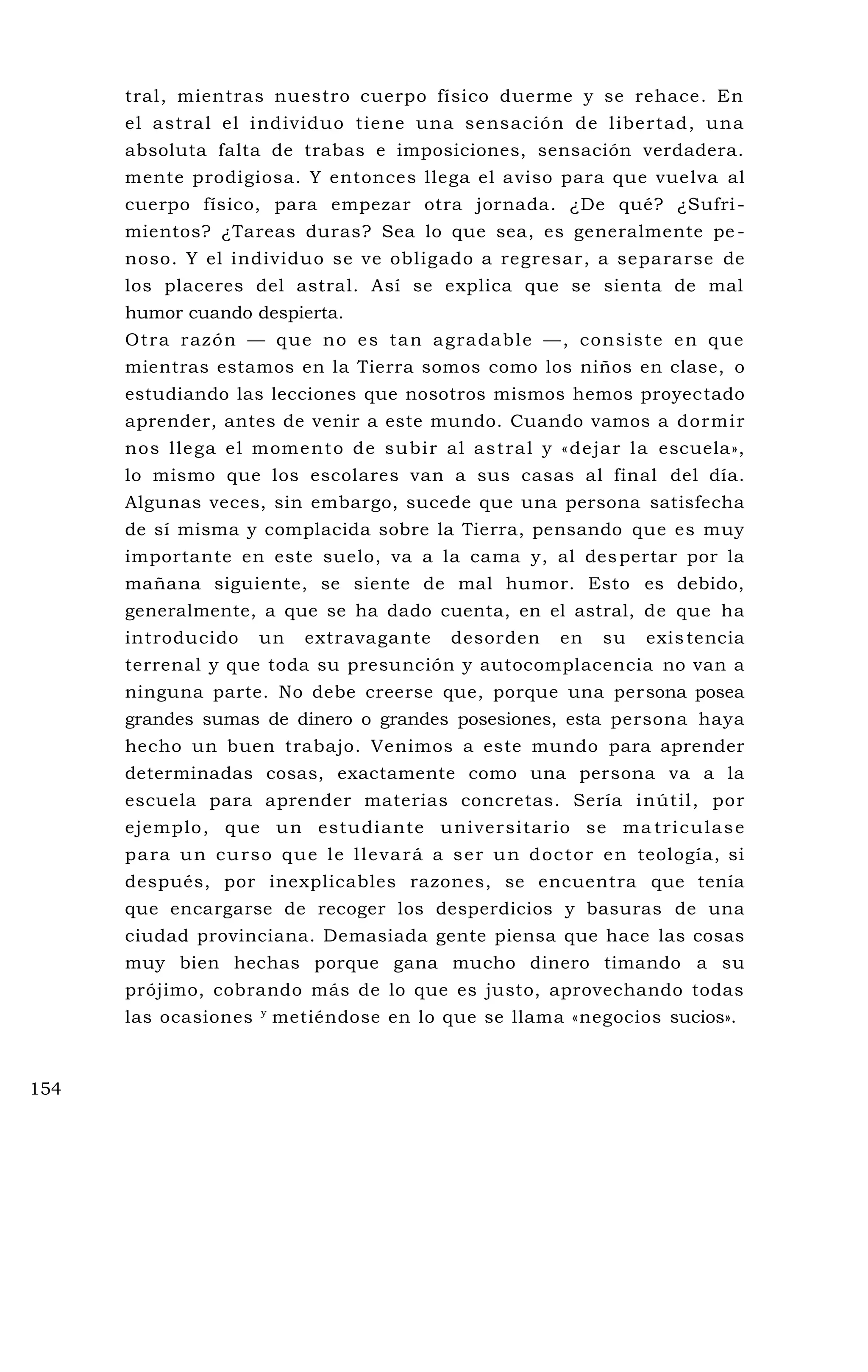 tral, mientras nuestro cuerpo físico duerme y se rehace. En
el astral el individuo tiene una sensación de libertad, una
absoluta falta de trabas e imposiciones, sensación verdadera.
mente prodigiosa. Y entonces llega el aviso para que vuelva al
cuerpo físico, para empezar otra jornada. ¿De qué? ¿Sufri-
mientos? ¿Tareas duras? Sea lo que sea, es generalmente pe -
noso. Y el individuo se ve obligado a regresar, a separarse de
los placeres del astral. Así se explica que se sienta de mal
humor cuando despierta.
Otra razón — que no es tan agradable —, consiste en que
mientras estamos en la Tierra somos como los niños en clase, o
estudiando las lecciones que nosotros mismos hemos proyectado
aprender, antes de venir a este mundo. Cuando vamos a dormir
nos llega el momento de subir al astral y «dejar la escuela»,
lo mismo que los escolares van a sus casas al final del día.
Algunas veces, sin embargo, sucede que una persona satisfecha
de sí misma y complacida sobre la Tierra, pensando que es muy
importante en este suelo, va a la cama y, al despertar por la
mañana siguiente, se siente de mal humor. Esto es debido,
generalmente, a que se ha dado cuenta, en el astral, de que ha
introducido un extravagante desorden en su existencia
terrenal y que toda su presunción y autocomplacencia no van a
ninguna parte. No debe creerse que, porque una persona posea
grandes sumas de dinero o grandes posesiones, esta persona haya
hecho un buen trabajo. Venimos a este mundo para aprender
determinadas cosas, exactamente como una persona va a la
escuela para aprender materias concretas. Sería inútil, por
ejemplo, que un estudiante universitario se ma triculase
para un curso que le llevará a ser un doctor en teología, si
después, por inexplicables razones, se encuentra que tenía
que encargarse de recoger los desperdicios y basuras de una
ciudad provinciana. Demasiada gente piensa que hace las cosas
muy bien hechas porque gana mucho dinero timando a su
prójimo, cobrando más de lo que es justo, aprovechando todas
las ocasiones y
metiéndose en lo que se llama «negocios sucios».
154
 