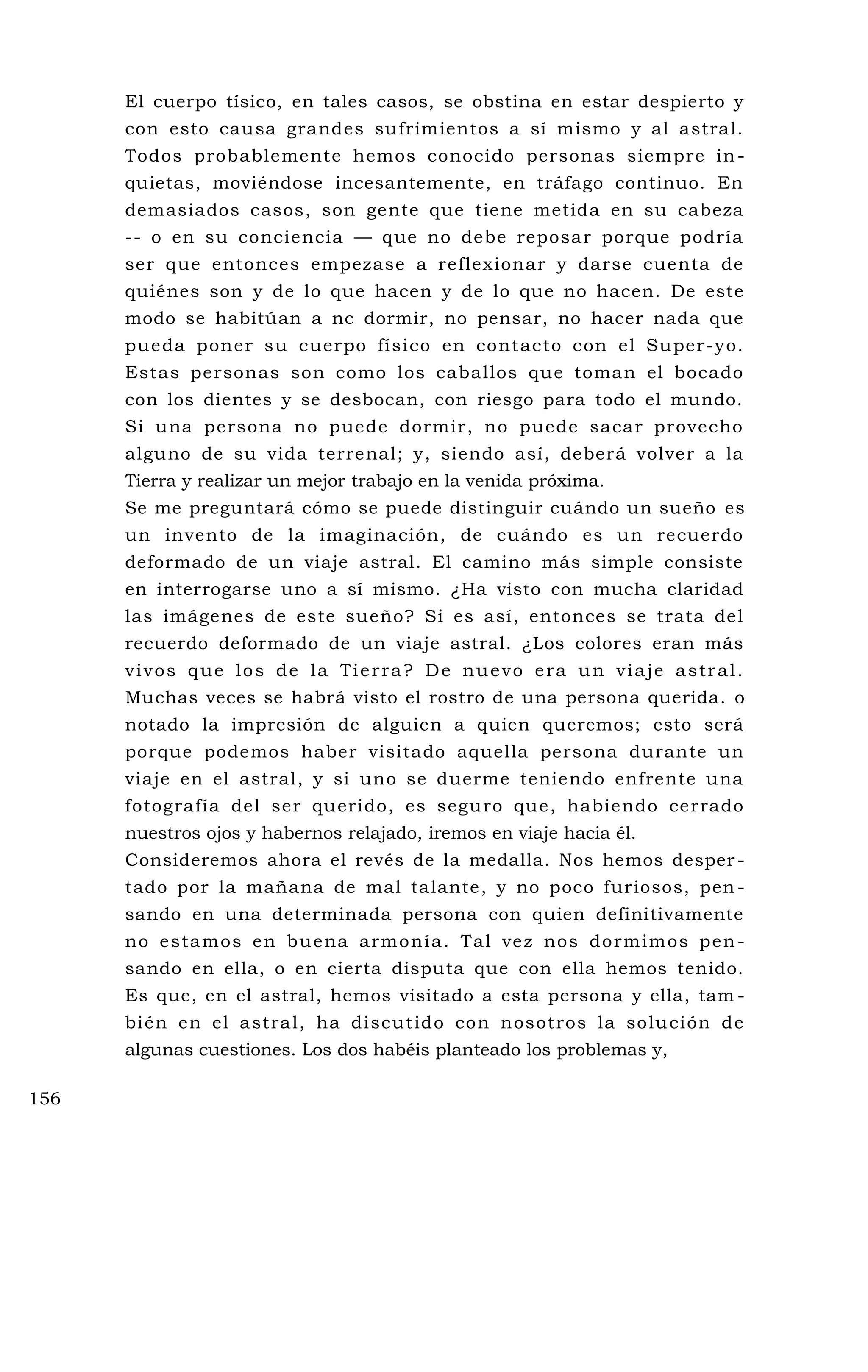 El cuerpo tísico, en tales casos, se obstina en estar despierto y
con esto causa grandes sufrimientos a sí mismo y al astral.
Todos probablemente hemos conocido personas siempre in-
quietas, moviéndose incesantemente, en tráfago continuo. En
demasiados casos, son gente que tiene metida en su cabeza
-- o en su conciencia — que no debe reposar porque podría
ser que entonces empezase a reflexionar y darse cuenta de
quiénes son y de lo que hacen y de lo que no hacen. De este
modo se habitúan a nc dormir, no pensar, no hacer nada que
pueda poner su cuerpo físico en contacto con el Super-yo.
Estas personas son como los caballos que toman el bocado
con los dientes y se desbocan, con riesgo para todo el mundo.
Si una persona no puede dormir, no puede sacar provecho
alguno de su vida terrenal; y, siendo así, deberá volver a la
Tierra y realizar un mejor trabajo en la venida próxima.
Se me preguntará cómo se puede distinguir cuándo un sueño es
un invento de la imaginación, de cuándo es un recuerdo
deformado de un viaje astral. El camino más simple consiste
en interrogarse uno a sí mismo. ¿Ha visto con mucha claridad
las imágenes de este sueño? Si es así, entonces se trata del
recuerdo deformado de un viaje astral. ¿Los colores eran más
vivos que los de la Tierra? De nuevo era un viaje astral.
Muchas veces se habrá visto el rostro de una persona querida. o
notado la impresión de alguien a quien queremos; esto será
porque podemos haber visitado aquella persona durante un
viaje en el astral, y si uno se duerme teniendo enfrente una
fotografía del ser querido, es seguro que, habiendo cerrado
nuestros ojos y habernos relajado, iremos en viaje hacia él.
Consideremos ahora el revés de la medalla. Nos hemos desper -
tado por la mañana de mal talante, y no poco furiosos, pen -
sando en una determinada persona con quien definitivamente
no estamos en buena armonía. Tal vez nos dormimos pen-
sando en ella, o en cierta disputa que con ella hemos tenido.
Es que, en el astral, hemos visitado a esta persona y ella, tam -
bién en el astral, ha discutido con nosotros la solución de
algunas cuestiones. Los dos habéis planteado los problemas y,
156
 
