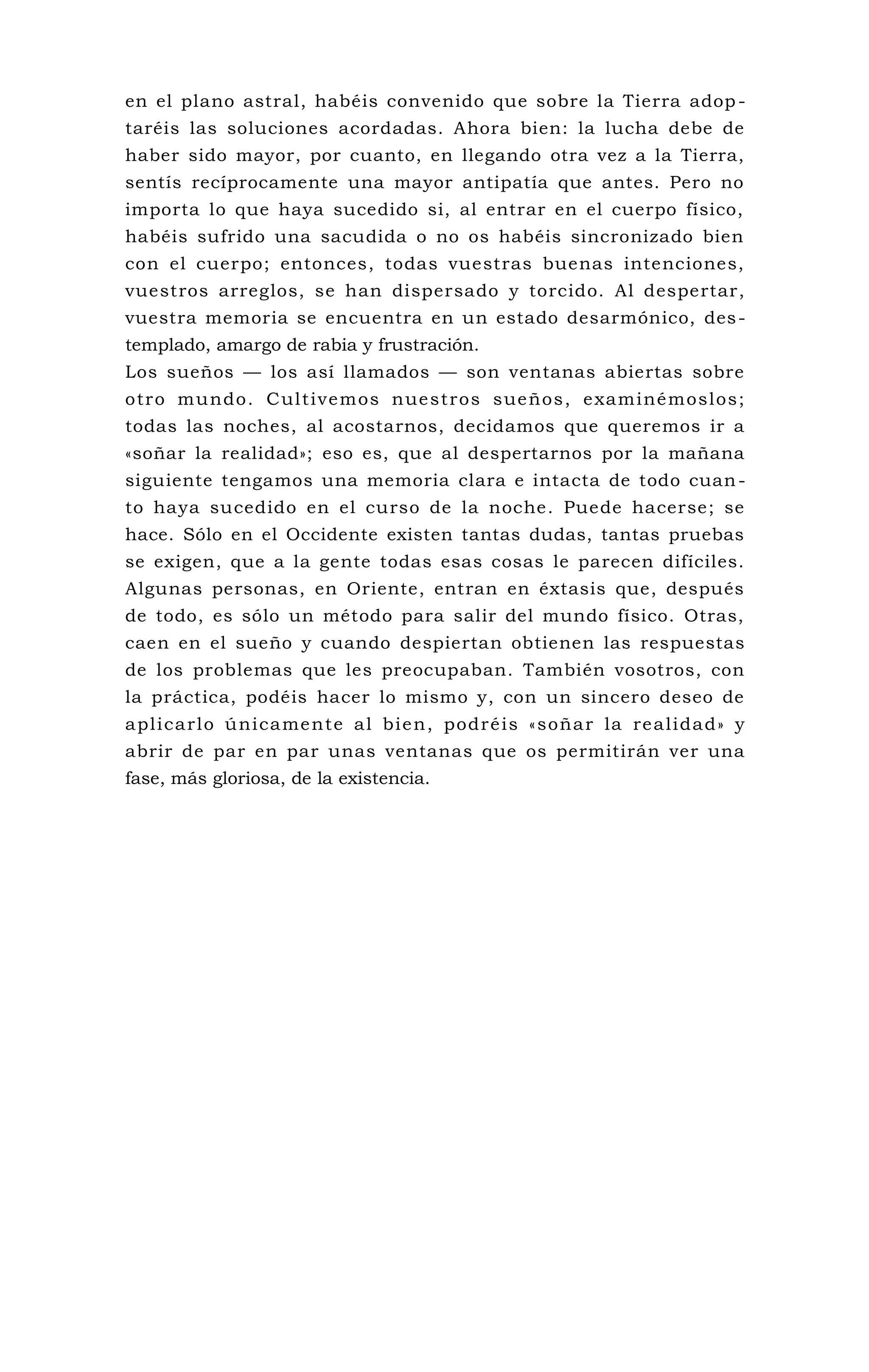 en el plano astral, habéis convenido que sobre la Tierra adop -
taréis las soluciones acordadas. Ahora bien: la lucha debe de
haber sido mayor, por cuanto, en llegando otra vez a la Tierra,
sentís recíprocamente una mayor antipatía que antes. Pero no
importa lo que haya sucedido si, al entrar en el cuerpo físico,
habéis sufrido una sacudida o no os habéis sincronizado bien
con el cuerpo; entonces, todas vuestras buenas intenciones,
vuestros arreglos, se han dispersado y torcido. Al despertar,
vuestra memoria se encuentra en un estado desarmónico, des-
templado, amargo de rabia y frustración.
Los sueños — los así llamados — son ventanas abiertas sobre
otro mundo. Cultivemos nuestros sueños, examinémoslos;
todas las noches, al acostarnos, decidamos que queremos ir a
«soñar la realidad»; eso es, que al despertarnos por la mañana
siguiente tengamos una memoria clara e intacta de todo cuan-
to haya sucedido en el curso de la noche. Puede hacerse; se
hace. Sólo en el Occidente existen tantas dudas, tantas pruebas
se exigen, que a la gente todas esas cosas le parecen difíciles.
Algunas personas, en Oriente, entran en éxtasis que, después
de todo, es sólo un método para salir del mundo físico. Otras,
caen en el sueño y cuando despiertan obtienen las respuestas
de los problemas que les preocupaban. También vosotros, con
la práctica, podéis hacer lo mismo y, con un sincero deseo de
aplicarlo únicamente al bien, podréis «soñar la realidad» y
abrir de par en par unas ventanas que os permitirán ver una
fase, más gloriosa, de la existencia.
 
