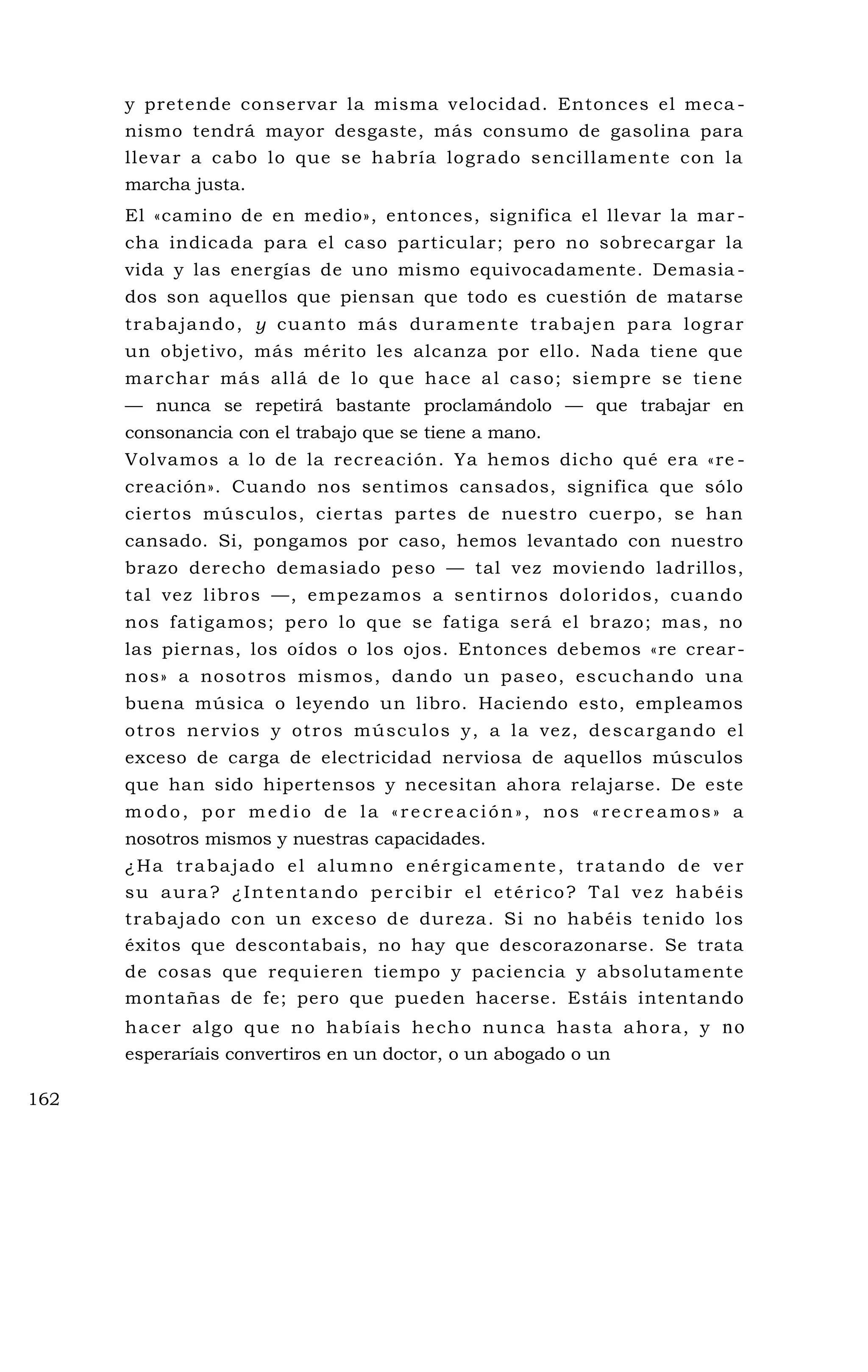 y pretende conservar la misma velocidad. Entonces el meca -
nismo tendrá mayor desgaste, más consumo de gasolina para
llevar a cabo lo que se habría logrado sencillamente con la
marcha justa.
El «camino de en medio», entonces, significa el llevar la mar -
cha indicada para el caso particular; pero no sobrecargar la
vida y las energías de uno mismo equivocadamente. Demasia -
dos son aquellos que piensan que todo es cuestión de matarse
trabajando, y cuanto más duramente trabajen para lograr
un objetivo, más mérito les alcanza por ello. Nada tiene que
marchar más allá de lo que hace al caso; siempre se tiene
— nunca se repetirá bastante proclamándolo — que trabajar en
consonancia con el trabajo que se tiene a mano.
Volvamos a lo de la recreación. Ya hemos dicho qué era «re -
creación». Cuando nos sentimos cansados, significa que sólo
ciertos músculos, ciertas partes de nuestro cuerpo, se han
cansado. Si, pongamos por caso, hemos levantado con nuestro
brazo derecho demasiado peso — tal vez moviendo ladrillos,
tal vez libros —, empezamos a sentirnos doloridos, cuando
nos fatigamos; pero lo que se fatiga será el brazo; mas, no
las piernas, los oídos o los ojos. Entonces debemos «re crear-
nos» a nosotros mismos, dando un paseo, escuchando una
buena música o leyendo un libro. Haciendo esto, empleamos
otros nervios y otros músculos y, a la vez, descargando el
exceso de carga de electricidad nerviosa de aquellos músculos
que han sido hipertensos y necesitan ahora relajarse. De este
modo, por medio de la «recreación», nos «recreamos» a
nosotros mismos y nuestras capacidades.
¿Ha trabajado el alumno enérgicamente, tratando de ver
su aura? ¿Intentando percibir el etérico? Tal vez habéis
trabajado con un exceso de dureza. Si no habéis tenido los
éxitos que descontabais, no hay que descorazonarse. Se trata
de cosas que requieren tiempo y paciencia y absolutamente
montañas de fe; pero que pueden hacerse. Estáis intentando
hacer algo que no habíais hecho nunca hasta ahora, y no
esperaríais convertiros en un doctor, o un abogado o un
162
 