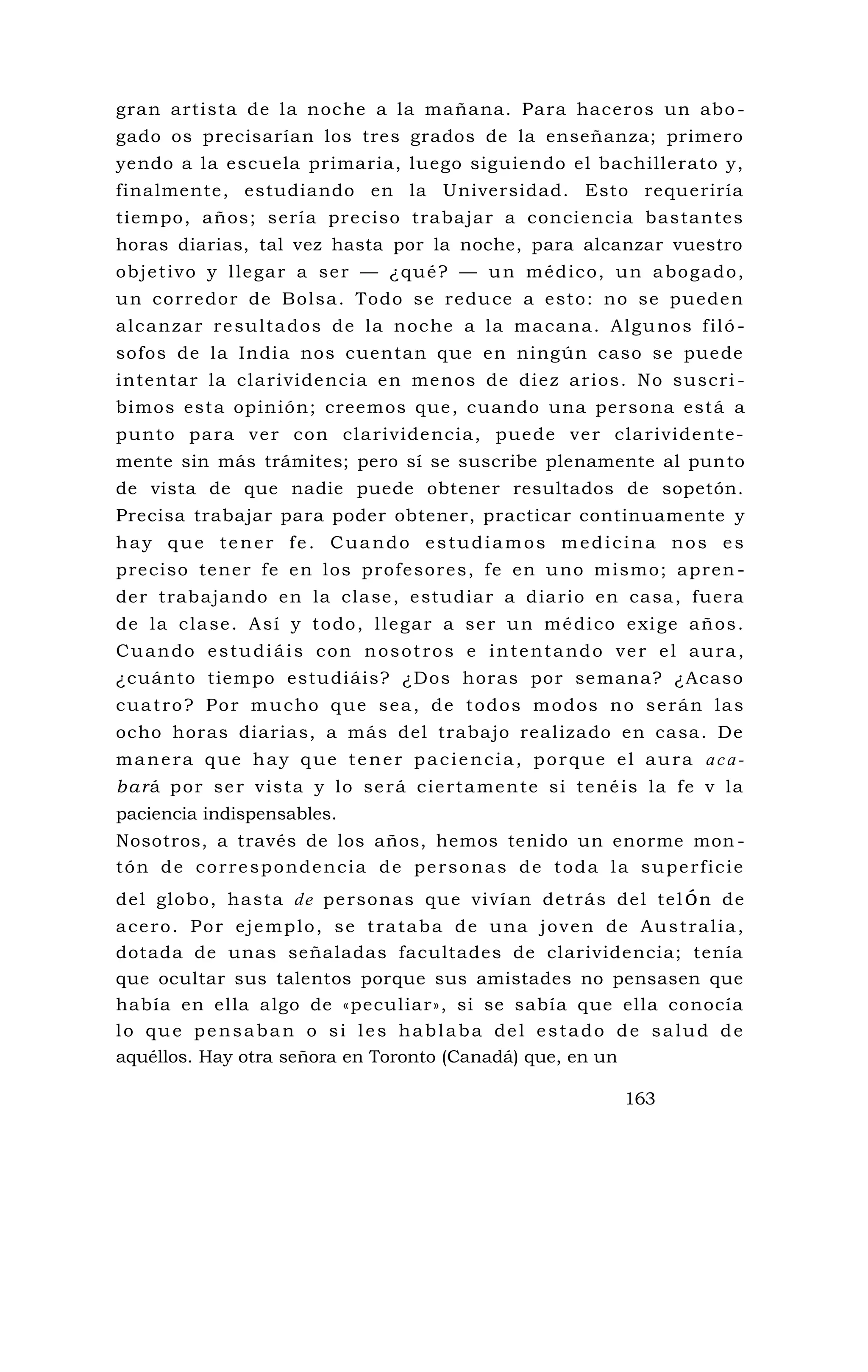gran artista de la noche a la mañana. Para haceros un abo -
gado os precisarían los tres grados de la enseñanza; primero
yendo a la escuela primaria, luego siguiendo el bachillerato y,
finalmente, estudiando en la Universidad. Esto requeriría
tiempo, años; sería preciso trabajar a conciencia bastantes
horas diarias, tal vez hasta por la noche, para alcanzar vuestro
objetivo y llegar a ser — ¿qué? — un médico, un abogado,
un corredor de Bolsa. Todo se reduce a esto: no se pueden
alcanzar resultados de la noche a la macana. Algunos filó -
sofos de la India nos cuentan que en ningún caso se puede
intentar la clarividencia en menos de diez arios. No suscri -
bimos esta opinión; creemos que, cuando una persona está a
punto para ver con clarividencia, puede ver clarividente-
mente sin más trámites; pero sí se suscribe plenamente al punto
de vista de que nadie puede obtener resultados de sopetón.
Precisa trabajar para poder obtener, practicar continuamente y
hay que tener fe. Cuando estudiamos medicina nos es
preciso tener fe en los profesores, fe en uno mismo; apren -
der trabajando en la clase, estudiar a diario en casa, fuera
de la clase. Así y todo, llegar a ser un médico exige años.
Cuando estudiáis con nosotros e intentando ver el aura,
¿cuánto tiempo estudiáis? ¿Dos horas por semana? ¿Acaso
cuatro? Por mucho que sea, de todos modos no serán las
ocho horas diarias, a más del trabajo realizado en casa. De
manera que hay que tener paciencia, porque el aura aca-
bará por ser vista y lo será ciertamente si tenéis la fe v la
paciencia indispensables.
Nosotros, a través de los años, hemos tenido un enorme mon -
tón de correspondencia de personas de toda la superficie
del globo, hasta de personas que vivían detrás del telón de
acero. Por ejemplo, se trataba de una joven de Australia,
dotada de unas señaladas facultades de clarividencia; tenía
que ocultar sus talentos porque sus amistades no pensasen que
había en ella algo de «peculiar», si se sabía que ella conocía
lo que pensaban o si les hablaba del estado de salud de
aquéllos. Hay otra señora en Toronto (Canadá) que, en un
163
 