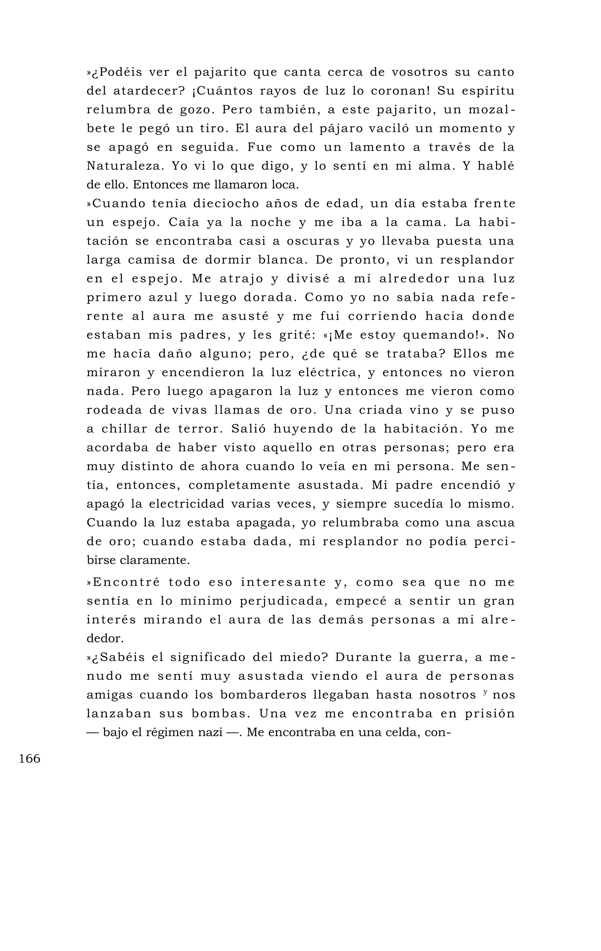 »¿Podéis ver el pajarito que canta cerca de vosotros su canto
del atardecer? ¡Cuántos rayos de luz lo coronan! Su espíritu
relumbra de gozo. Pero también, a este pajarito, un mozal -
bete le pegó un tiro. El aura del pájaro vaciló un momento y
se apagó en seguida. Fue como un lamento a través de la
Naturaleza. Yo vi lo que digo, y lo sentí en mi alma. Y hablé
de ello. Entonces me llamaron loca.
»Cuando tenía dieciocho años de edad, un día estaba fren te
un espejo. Caía ya la noche y me iba a la cama. La habi -
tación se encontraba casi a oscuras y yo llevaba puesta una
larga camisa de dormir blanca. De pronto, vi un resplandor
en el espejo. Me atrajo y divisé a mí alrededor una luz
primero azul y luego dorada. Como yo no sabía nada refe -
rente al aura me asusté y me fui corriendo hacia donde
estaban mis padres, y les grité: «¡Me estoy quemando!». No
me hacía daño alguno; pero, ¿de qué se trataba? Ellos me
miraron y encendieron la luz eléctrica, y entonces no vieron
nada. Pero luego apagaron la luz y entonces me vieron como
rodeada de vivas llamas de oro. Una criada vino y se puso
a chillar de terror. Salió huyendo de la habitación. Yo me
acordaba de haber visto aquello en otras personas; pero era
muy distinto de ahora cuando lo veía en mi persona. Me sen-
tía, entonces, completamente asustada. Mi padre encendió y
apagó la electricidad varias veces, y siempre sucedía lo mismo.
Cuando la luz estaba apagada, yo relumbraba como una ascua
de oro; cuando estaba dada, mi resplandor no podía perci -
birse claramente.
»Encontré todo eso interesante y, como sea que no me
sentía en lo mínimo perjudicada, empecé a sentir un gran
interés mirando el aura de las demás personas a mi alre -
dedor.
»¿Sabéis el significado del miedo? Durante la guerra, a me -
nudo me sentí muy asustada viendo el aura de personas
amigas cuando los bombarderos llegaban hasta nosotros y
nos
lanzaban sus bombas. Una vez me encontraba en prisión
— bajo el régimen nazi —. Me encontraba en una celda, con-
166
 