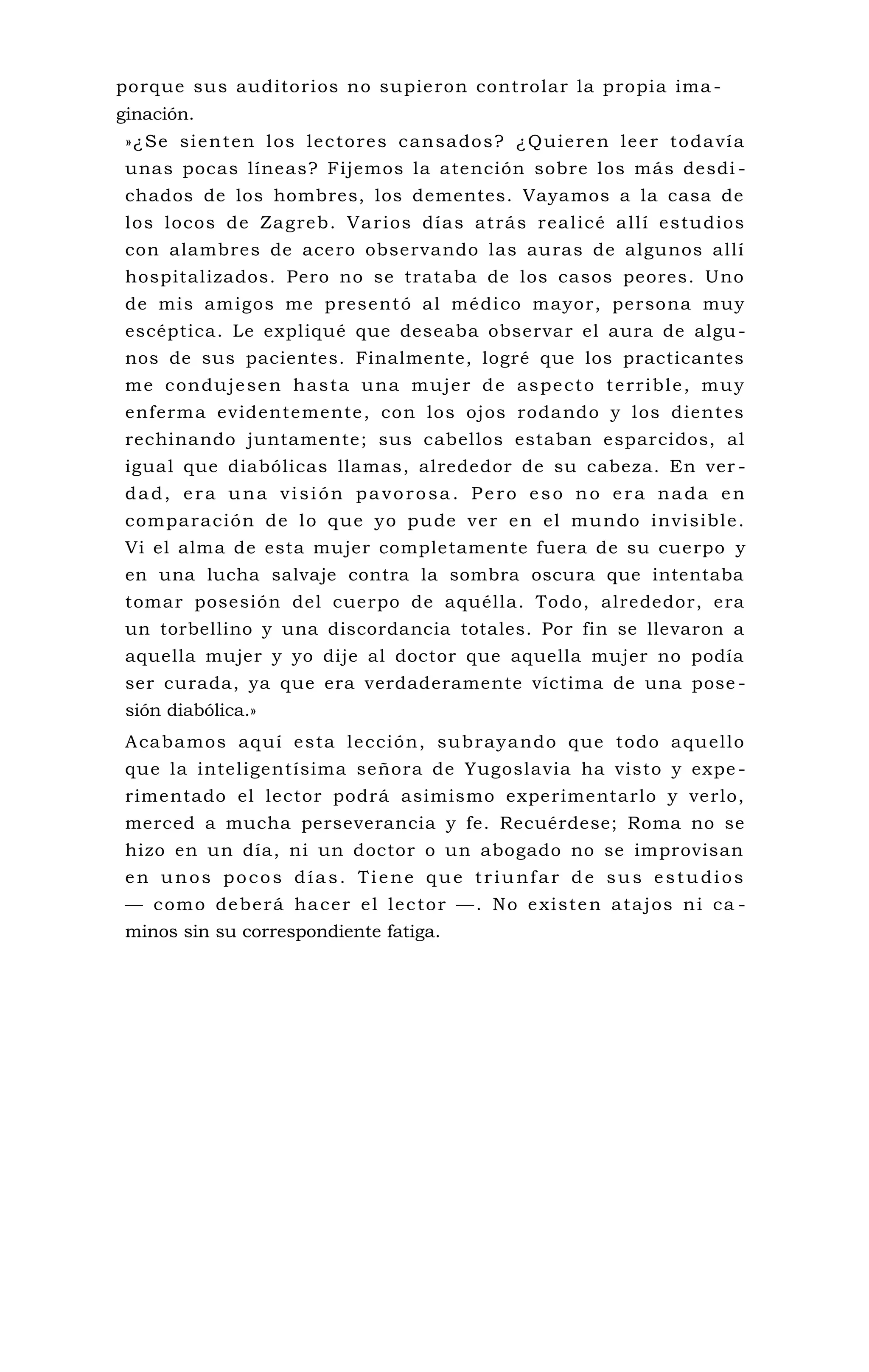 porque sus auditorios no supieron controlar la propia ima -
ginación.
»¿Se sienten los lectores cansados? ¿Quieren leer todavía
unas pocas líneas? Fijemos la atención sobre los más desdi -
chados de los hombres, los dementes. Vayamos a la casa de
los locos de Zagreb. Varios días atrás realicé allí estudios
con alambres de acero observando las auras de algunos allí
hospitalizados. Pero no se trataba de los casos peores. Uno
de mis amigos me presentó al médico mayor, persona muy
escéptica. Le expliqué que deseaba observar el aura de algu-
nos de sus pacientes. Finalmente, logré que los practicantes
me condujesen hasta una mujer de aspecto terrible, muy
enferma evidentemente, con los ojos rodando y los dientes
rechinando juntamente; sus cabellos estaban esparcidos, al
igual que diabólicas llamas, alrededor de su cabeza. En ver -
dad, era una visión pavorosa. Pero eso no era nada en
comparación de lo que yo pude ver en el mundo invisible.
Vi el alma de esta mujer completamente fuera de su cuerpo y
en una lucha salvaje contra la sombra oscura que intentaba
tomar posesión del cuerpo de aquélla. Todo, alrededor, era
un torbellino y una discordancia totales. Por fin se llevaron a
aquella mujer y yo dije al doctor que aquella mujer no podía
ser curada, ya que era verdaderamente víctima de una pose -
sión diabólica.»
Acabamos aquí esta lección, subrayando que todo aquello
que la inteligentísima señora de Yugoslavia ha visto y expe -
rimentado el lector podrá asimismo experimentarlo y verlo,
merced a mucha perseverancia y fe. Recuérdese; Roma no se
hizo en un día, ni un doctor o un abogado no se improvisan
en unos pocos días. Tiene que triunfar de sus estudios
— como deberá hacer el lector —. No existen atajos ni ca -
minos sin su correspondiente fatiga.
 