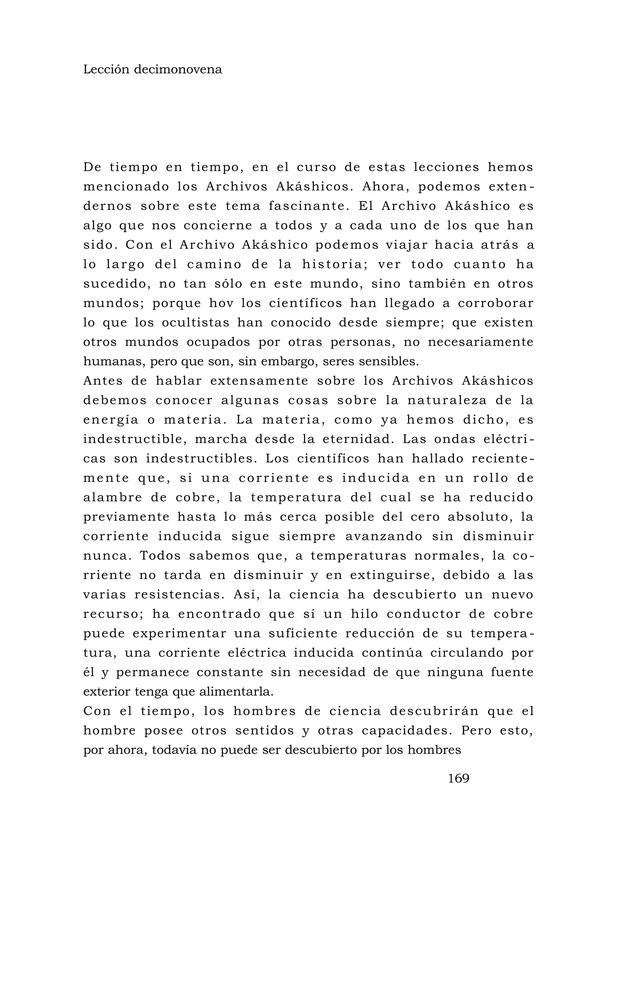 Lección decimonovena
De tiempo en tiempo, en el curso de estas lecciones hemos
mencionado los Archivos Akáshicos. Ahora, podemos exten -
dernos sobre este tema fascinante. El Archivo Akáshico es
algo que nos concierne a todos y a cada uno de los que han
sido. Con el Archivo Akáshico podemos viajar hacia atrás a
lo largo del camino de la historia; ver todo cuanto ha
sucedido, no tan sólo en este mundo, sino también en otros
mundos; porque hov los científicos han llegado a corroborar
lo que los ocultistas han conocido desde siempre; que existen
otros mundos ocupados por otras personas, no necesariamente
humanas, pero que son, sin embargo, seres sensibles.
Antes de hablar extensamente sobre los Archivos Akáshicos
debemos conocer algunas cosas sobre la naturaleza de la
energía o materia. La materia, como ya hemos dicho, es
indestructible, marcha desde la eternidad. Las ondas eléctri -
cas son indestructibles. Los científicos han hallado reciente-
mente que, si una corriente es inducida en un rollo de
alambre de cobre, la temperatura del cual se ha reducido
previamente hasta lo más cerca posible del cero absoluto, la
corriente inducida sigue siempre avanzando sin disminuir
nunca. Todos sabemos que, a temperaturas normales, la co-
rriente no tarda en disminuir y en extinguirse, debido a las
varias resistencias. Así, la ciencia ha descubierto un nuevo
recurso; ha encontrado que sí un hilo conductor de cobre
puede experimentar una suficiente reducción de su tempera -
tura, una corriente eléctrica inducida continúa circulando por
él y permanece constante sin necesidad de que ninguna fuente
exterior tenga que alimentarla.
Con el tiempo, los hombres de ciencia descubrirán que el
hombre posee otros sentidos y otras capacidades. Pero esto,
por ahora, todavía no puede ser descubierto por los hombres
169
 