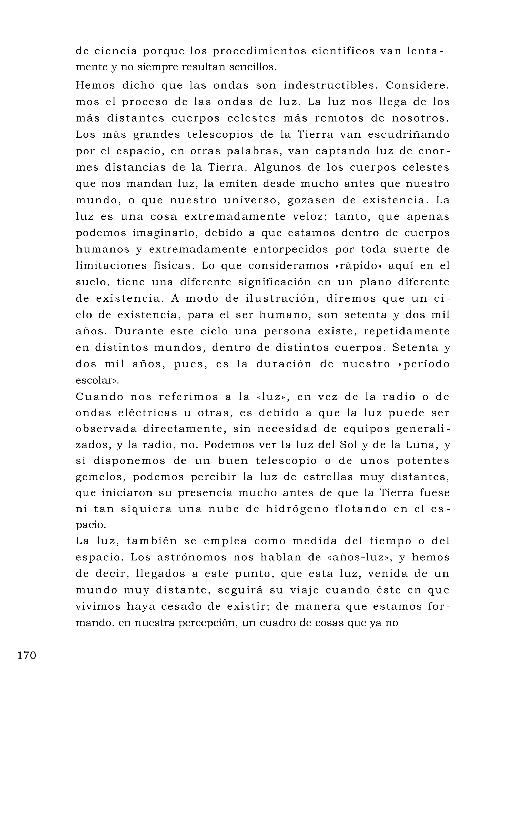 de ciencia porque los procedimientos científicos van lenta -
mente y no siempre resultan sencillos.
Hemos dicho que las ondas son indestructibles. Considere.
mos el proceso de las ondas de luz. La luz nos llega de los
más distantes cuerpos celestes más remotos de nosotros.
Los más grandes telescopios de la Tierra van escudriñando
por el espacio, en otras palabras, van captando luz de enor -
mes distancias de la Tierra. Algunos de los cuerpos celestes
que nos mandan luz, la emiten desde mucho antes que nuestro
mundo, o que nuestro universo, gozasen de existencia. La
luz es una cosa extremadamente veloz; tanto, que apenas
podemos imaginarlo, debido a que estamos dentro de cuerpos
humanos y extremadamente entorpecidos por toda suerte de
limitaciones físicas. Lo que consideramos «rápido» aquí en el
suelo, tiene una diferente significación en un plano diferente
de existencia. A modo de ilustración, diremos que un ci -
clo de existencia, para el ser humano, son setenta y dos mil
años. Durante este ciclo una persona existe, repetidamente
en distintos mundos, dentro de distintos cuerpos. Setenta y
dos mil años, pues, es la duración de nuestro «período
escolar».
Cuando nos referimos a la «luz», en vez de la radio o de
ondas eléctricas u otras, es debido a que la luz puede ser
observada directamente, sin necesidad de equipos generali -
zados, y la radio, no. Podemos ver la luz del Sol y de la Luna, y
si disponemos de un buen telescopio o de unos potentes
gemelos, podemos percibir la luz de estrellas muy distantes,
que iniciaron su presencia mucho antes de que la Tierra fuese
ni tan siquiera una nube de hidrógeno flotando en el es -
pacio.
La luz, también se emplea como medida del tiempo o del
espacio. Los astrónomos nos hablan de «años-luz», y hemos
de decir, llegados a este punto, que esta luz, venida de un
mundo muy distante, seguirá su viaje cuando éste en que
vivimos haya cesado de existir; de manera que estamos for -
mando. en nuestra percepción, un cuadro de cosas que ya no
170
 