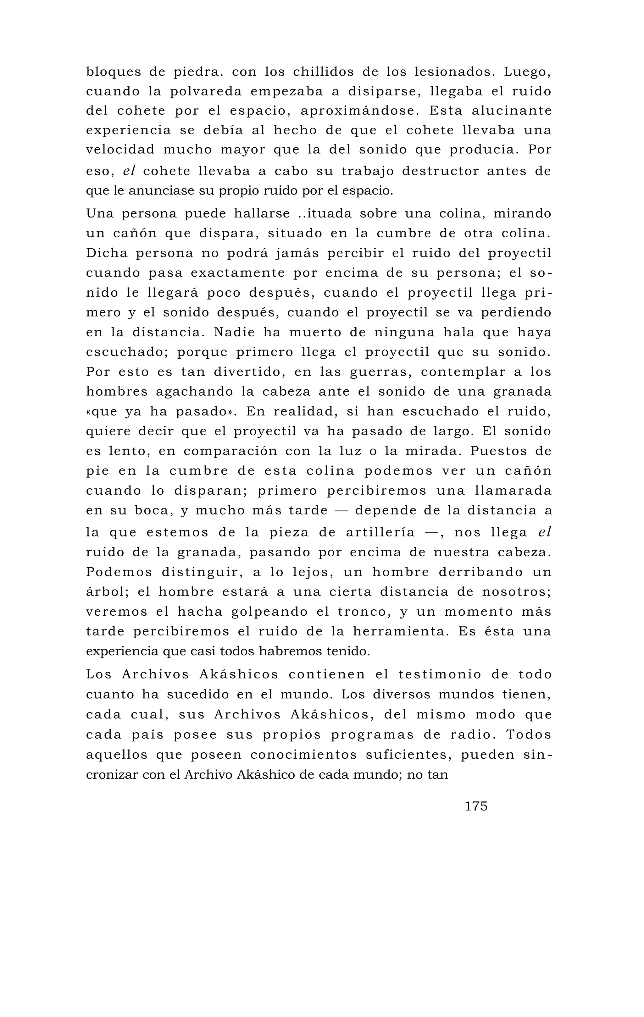bloques de piedra. con los chillidos de los lesionados. Luego,
cuando la polvareda empezaba a disiparse, llegaba el ruido
del cohete por el espacio, aproximándose. Esta alucinante
experiencia se debía al hecho de que el cohete llevaba una
velocidad mucho mayor que la del sonido que producía. Por
eso, el cohete llevaba a cabo su trabajo destructor antes de
que le anunciase su propio ruido por el espacio.
Una persona puede hallarse ..ituada sobre una colina, mirando
un cañón que dispara, situado en la cumbre de otra colina.
Dicha persona no podrá jamás percibir el ruido del proyectil
cuando pasa exactamente por encima de su persona; el so -
nido le llegará poco después, cuando el proyectil llega pri -
mero y el sonido después, cuando el proyectil se va perdiendo
en la distancia. Nadie ha muerto de ninguna hala que haya
escuchado; porque primero llega el proyectil que su sonido.
Por esto es tan divertido, en las guerras, contemplar a los
hombres agachando la cabeza ante el sonido de una granada
«que ya ha pasado». En realidad, si han escuchado el ruido,
quiere decir que el proyectil va ha pasado de largo. El sonido
es lento, en comparación con la luz o la mirada. Puestos de
pie en la cumbre de esta colina podemos ver un cañón
cuando lo disparan; primero percibiremos una llamarada
en su boca, y mucho más tarde — depende de la distancia a
la que estemos de la pieza de artillería —, nos llega el
ruido de la granada, pasando por encima de nuestra cabeza.
Podemos distinguir, a lo lejos, un hombre derribando un
árbol; el hombre estará a una cierta distancia de nosotros;
veremos el hacha golpeando el tronco, y un momento más
tarde percibiremos el ruido de la herramienta. Es ésta una
experiencia que casi todos habremos tenido.
Los Archivos Akáshicos contienen el testimonio de todo
cuanto ha sucedido en el mundo. Los diversos mundos tienen,
cada cual, sus Archivos Akáshicos, del mismo modo que
cada país posee sus propios programas de radio. Todos
aquellos que poseen conocimientos suficientes, pueden sin -
cronizar con el Archivo Akáshico de cada mundo; no tan
175
 